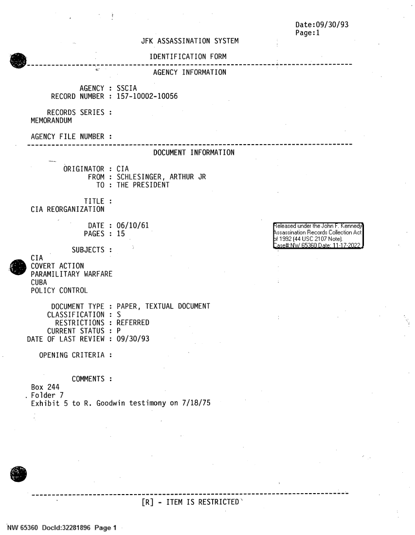 handle is hein.jfk/jfkarch81963 and id is 1 raw text is: JFK ASSASSINATION SYSTEM

IDENTIFICATION FORM
-'         AGENCY INFORMATION
AGENCY : SSCIA
RECORD NUMBER : 157-10002-10056
RECORDS SERIES :
MEMORANDUM
AGENCY FILE NUMBER :
DOCUMENT INFORMATION

ORIGINATOR :
FROM :
TO :

CIA
SCHLESINGER, ARTHUR JR
THE PRESIDENT

TITLE
CIA REORGANIZATION

DATE : 06/10/61
PAGES : 15

SUBJECTS
CIA
COVERT ACTION
PARAMILITARY WARFARE
CUBA
POLICY CONTROL
DOCUMENT TYPE :
CLASSIFICATION :
RESTRICTIONS :
CURRENT STATUS :
DATE OF LAST REVIEW :
OPENING CRITERIA :

Box 244
Folder 7
Exhibit 5

eleased under the John F. Kenned
ssassination Records Collection Act
11992 (44 USC 2107 Note].
aseWtNW 65360 Date- 11-17-?02??

PAPER, TEXTUAL DOCUMENT
S
REFERRED
P
09/30/93

COMMENTS
to R. Goodwin testimony on 7/18/75

------------------------------------------------------------------------------
[R] - ITEM IS RESTRICTED`

Date:09/30/93
Page:l

JVv' 65-'0-j 0  Docki   2201 0'i    Page I''



