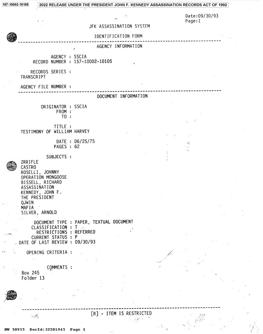 handle is hein.jfk/jfkarch81966 and id is 1 raw text is: 2022 RELEASE UNDER THE PRESIDENT JOHN F. KENNEDY ASSASSINATION RECORDS ACT OF 1992

Date:09/30/93
Page:1
JFK ASSASSINATION SYSTEM
IDENTIFICATION FORM
----------------------------------------------------------------------------
AGENCY INFORMATION
AGENCY : SSCIA
RECORD NUMBER : 157-10002-10105
RECORDS SERIES :
TRANSCRIPT
AGENCY FILE NUMBER :
----------------------------------------------------------------------------
DOCUMENT INFORMATION
ORIGINATOR : SSCIA
FROM :
TO :
TITLE
TESTIMONY OF WILLIAM HARVEY
DATE : 06/25/75
PAGES : 62
SUBJECTS :
, ZRRIFLE
CASTRO
ROSELLI, JOHNNY
OPERATION MONGOOSE
BISSELL, RICHARD
ASSASSINATION
KENNEDY, JOHN F.
THE PRESIDENT
QJWIN
MAFIA
SILVER, ARNOLD
DOCUMENT TYPE : PAPER, TEXTUAL DOCUMENT
CLASSIFICATION : T
RESTRICTIONS : REFERRED
CURRENT STATUS : P
DATE OF LAST REVIEW : 09/30/93
OPENING CRITERIA
COMMENTS :
Box 245
Folder 13
-------------------------------------------------------------------------
[R] - ITEM IS RESTRICTED

1W 50955 Docld:32281945 Page 1

1157-10002-101051


