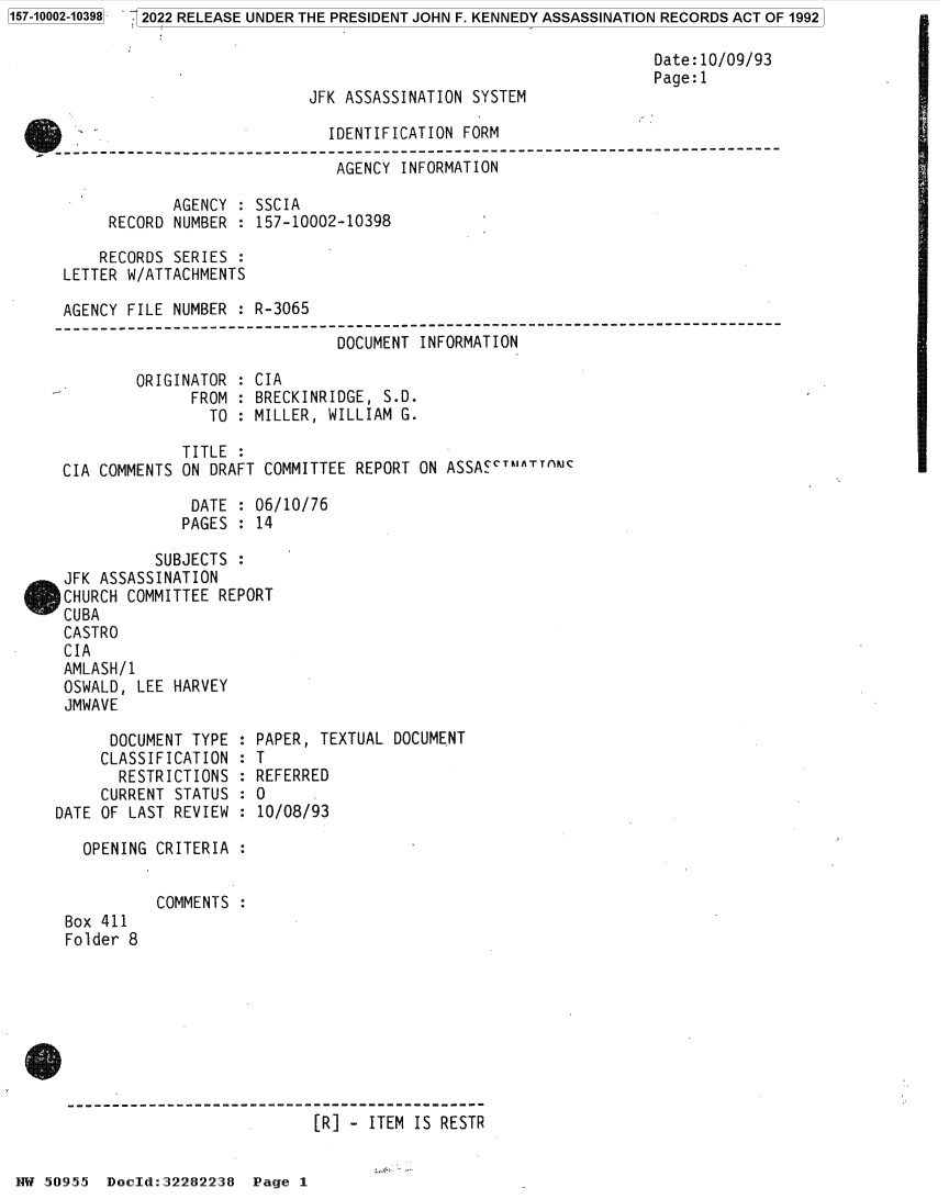 handle is hein.jfk/jfkarch81973 and id is 1 raw text is: 2022 RELEASE UNDER THE PRESIDENT JOHN F. KENNEDY ASSASSINATION RECORDS ACT OF 1992

Date:10/09/93
Page:1
JFK ASSASSINATION SYSTEM
IDENTIFICATION FORM
----------------------------------------
AGENCY INFORMATION
AGENCY : SSCIA
RECORD NUMBER : 157-10002-10398
RECORDS SERIES :
LETTER W/ATTACHMENTS
AGENCY FILE NUMBER : R-3065
----------------------------------------------------------------------------
DOCUMENT INFORMATION
ORIGINATOR : CIA
FROM : BRECKINRIDGE, S.D.
TO : MILLER, WILLIAM G.
TITLE :
CIA COMMENTS ON DRAFT COMMITTEE REPORT ON ASSACTMATTAMC
DATE : 06/10/76
PAGES : 14
SUBJECTS :
JFK ASSASSINATION
CHURCH COMMITTEE REPORT
CUBA
CASTRO
CIA
AMLASH/1
OSWALD, LEE HARVEY
JMWAVE
DOCUMENT TYPE : PAPER, TEXTUAL DOCUMENT
CLASSIFICATION : T
RESTRICTIONS : REFERRED
CURRENT STATUS : 0
DATE OF LAST REVIEW : 10/08/93
OPENING CRITERIA :
COMMENTS :
Box 411
Folder 8
[R] - ITEM IS RESTR

58.~955 Doeld:32282238 Page 1

1157-10002-103981



