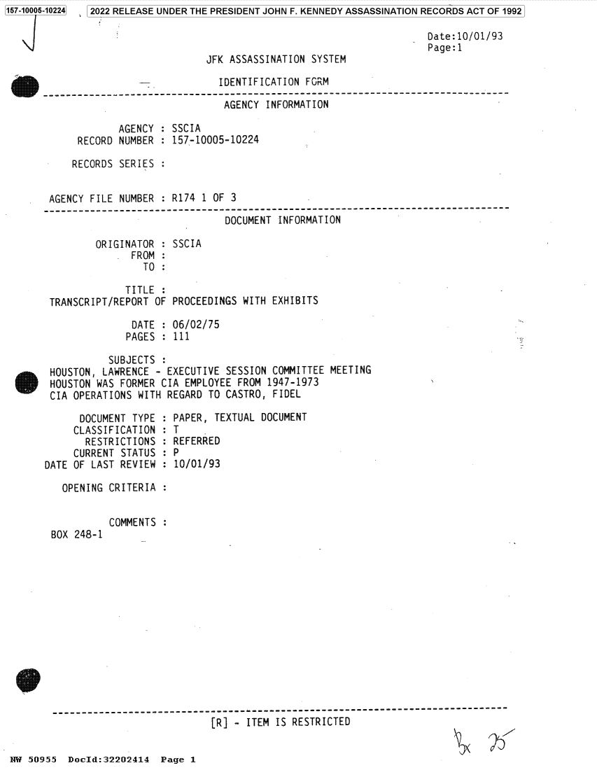 handle is hein.jfk/jfkarch81997 and id is 1 raw text is: 157-10005-10224  2022 RELEASE UNDER THE PRESIDENT JOHN F. KENNEDY ASSASSINATION RECORDS ACT OF 1992
Date:10/01/93
Page:1
JFK ASSASSINATION SYSTEM
IDENTIFICATION FORM
AGENCY INFORMATION
AGENCY : SSCIA
RECORD NUMBER : 157-10005-10224
RECORDS SERIES :
AGENCY FILE NUMBER : R174 1 OF 3
----------------------------------------------------------------------------
DOCUMENT INFORMATION
ORIGINATOR : SSCIA
FROM :
TO :
TITLE :
TRANSCRIPT/REPORT OF PROCEEDINGS WITH EXHIBITS
DATE : 06/02/75
PAGES : 111
SUBJECTS
HOUSTON, LAWRENCE - EXECUTIVE SESSION COMMITTEE MEETING
HOUSTON WAS FORMER CIA EMPLOYEE FROM 1947-1973
CIA OPERATIONS WITH REGARD TO CASTRO, FIDEL

DOCUMENT TYPE :
CLASSIFICATION :
RESTRICTIONS :
CURRENT STATUS :
DATE OF LAST REVIEW :
OPENING CRITERIA :

BOX 248-1

PAPER, TEXTUAL DOCUMENT
T
REFERRED
P
10/01/93

COMMENTS :

[R] - ITEM IS RESTRICTED

1W 50955 Docld:32202414 Page 1


