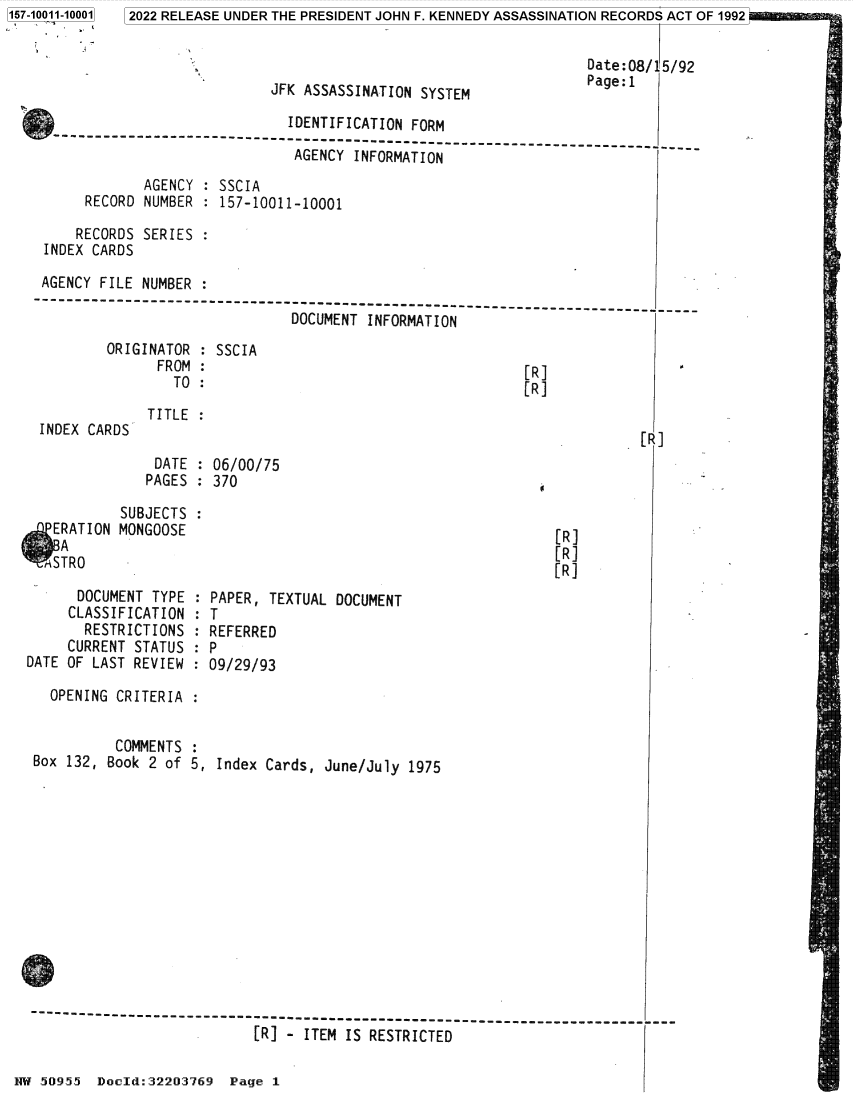 handle is hein.jfk/jfkarch82034 and id is 1 raw text is: 157-10011-10001

Date: 08/1
Page:1

JFK ASSASSINATION SYSTEM

IDENTIFICATION FORM
---------------------------------------------------------------------
AGENCY INFORMATION
AGENCY : SSCIA
RECORD NUMBER : 157-10011-10001
RECORDS SERIES :
INDEX CARDS
AGENCY FILE NUMBER :
-- -------------------------------------
DOCUMENT INFORMATION

ORIGINATOR : SSCIA
FROM :
TO :

INDEX CARDS

[R]
[R]

TITLE :

DATE : 06/00/75
PAGES : 370

5/92

[R]

SUBJECTS
ERATION MONGOOSE
A
MSTRO
DOCUMENT TYPE
CLASSIFICATION
RESTRICTIONS
CURRENT STATUS
DATE OF LAST REVIEW

[R]
[R]
[R]

PAPER, TEXTUAL DOCUMENT
T
REFERRED
P
09/29/93

OPENING CRITERIA :
COMMENTS :
Box 132, Book 2 of 5, Index Cards, June/July 1975

[R] - ITEM IS RESTRICTED
NW 50955 Docld:32203769 Page 1

2022 RELEASE UNDER THE PRESIDENT JOHN F. KENNEDY ASSASSINATION RECORDS ACT OF 1992


