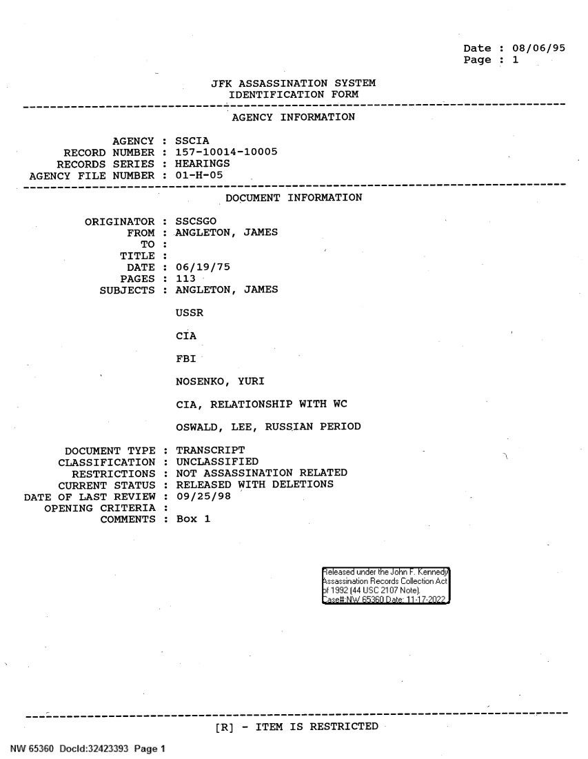 handle is hein.jfk/jfkarch82083 and id is 1 raw text is: Date : 08/06/95
Page : 1

JFK ASSASSINATION SYSTEM
IDENTIFICATION FORM

AGENCY INFORMATION

AGENCY
RECORD NUMBER
RECORDS SERIES
AGENCY FILE NUMBER

SSCIA
157-10014-10005
HEARINGS
01-H-05

DOCUMENT INFORMATION

ORIGINATOR
FROM
TO
TITLE
DATE
PAGES
SUBJECTS

DOCUMENT TYPE
CLASSIFICATION
RESTRICTIONS
CURRENT STATUS
DATE OF LAST REVIEW
OPENING CRITERIA
COMMENTS

SSCSGO
ANGLETON, JAMES
06/19/75
113
ANGLETON, JAMES
USSR
CIA
FBI
NOSENKO, YURI

CIA, RELATIONSHIP WITH WC
OSWALD, LEE, RUSSIAN PERIOD
TRANSCRIPT
UNCLASSIFIED
NOT ASSASSINATION RELATED
RELEASED WITH DELETIONS
09/25/98
Box 1

el ease under the iJohn F  ennei 'dy
ssasi.a'in Records~ Collect in Ac
jt1199 1441 UcS:C 210:7 NoJte].
*aseu NW hR::FRr D ate 11 -1 7-2n2

[R] - ITEM IS RESTRICTED

N V8~3O IoclId:32423393 Page 1


