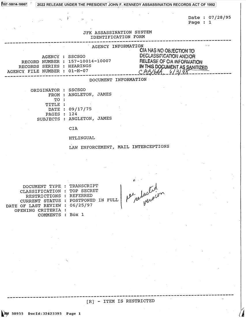 handle is hein.jfk/jfkarch82085 and id is 1 raw text is: 157-10014-10007

Date : 07/28/95
Page : 1

JFK ASSASSINATION SYSTEM
IDENTIFICATION FORM

AGENCY INFORMATION
CIA ?SAS NO 013'ECTION TO
AGENCY : SSCSGO                  DECLASSrICATION AND/OR
RECORD NUMBER : 157-10014-10007        RELEASE OF CIA INFORMATION
RECORDS SERIES : HEARINGS               IN THIS DO UMENT AS  IZO
AGENCY FILE NUMBER : 01-H-07
D-CU-ENT-I-F---AT---
DOCUMENT INFORMATION

ORIGINATOR
FROM
TO
TITLE
DATE
PAGES
SUBJECTS

SSCSGO
ANGLETON, JAMES
09/17/75
124
ANGLETON, JAMES

CIA
HTLINGUAL

LAW ENFORCEMENT,. MAIL INTERCEPTIONS

DOCUMENT TYPE.
CLASSIFICATION
RESTRICTIONS
CURRENT STATUS
DATE OF LAST REVIEW
OPENING CRITERIA
COMMENTS

TRANSCRIPT
TOP SECRET
REFERRED
POSTPONED IN FULL
06/25/97
Box 1

[R] - ITEM IS RESTRICTED

50955 Docld:32423395 Page 1

Li

5  2022 RELEASE UNDER THE PRESIDENT JOHN F. KENNEDY ASSASSINATION RECORDS ACT OF 1992


