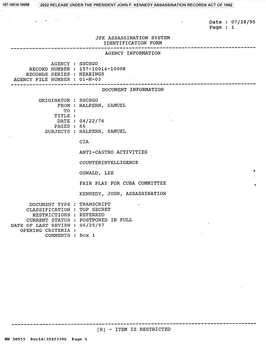 handle is hein.jfk/jfkarch82086 and id is 1 raw text is: 2022 RELEASE UNDER THE PRESIDENT JOHN F. KENNEDY ASSASSINATION RECORDS ACT OF 1992

Date : 07/28/95
Page : 1

JFK ASSASSINATION SYSTEM
IDENTIFICATION FORM

AGENCY INFORMATION

AGENCY
RECORD NUMBER
RECORDS SERIES
AGENCY FILE NUMBER

SSCSGO
157-10014-10008
HEARINGS
01-H-03

DOCUMENT INFORMATION

ORIGINATOR
FROM
TO
TITLE
DATE
PAGES
SUBJECTS

SSCSGO
HALPERN, SAMUEL
04/22/76
66
HALPERN, SAMUEL

CIA
ANTI-CASTRO ACTIVITIES

COUNTERINTELLIGENCE
OSWALD, LEE
FAIR PLAY FOR CUBA COMMITTEE
KENNEDY, JOHN, ASSASSINATION

DOCUMENT TYPE
CLASSIFICATION
RESTRICTIONS
CURRENT STATUS
DATE OF LAST REVIEW
OPENING CRITERIA
COMMENTS

TRANSCRIPT
TOP SECRET
REFERRED
POSTPONED IN FULL
06/25/97
Box 1

[R] - ITEM IS RESTRICTED

NW 50955 Docld:32423396 Page 1

1157-10014-100081


