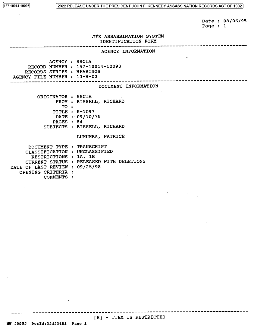 handle is hein.jfk/jfkarch82100 and id is 1 raw text is: 157-10014-10093

Date : 08/06/95
Page : 1

JFK ASSASSINATION SYSTEM
IDENTIFICATION FORM  .

AGENCY INFORMATION

AGENCY
RECORD NUMBER
RECORDS SERIES
AGENCY FILE NUMBER

: SSCIA
: 157-10014-10093
: HEARINGS
: 13-H-02

DOCUMENT INFORMATION
ORIGINATOR : SSCIA
FROM : BISSELL, RICHARD
TO :
TITLE : R-1097
DATE :-09/10/75
PAGES : 84
SUBJECTS : BISSELL, RICHARD

LUMUMBA, PATRICE

DOCUMENT TYPE
CLASSIFICATION
RESTRICTIONS
CURRENT STATUS
DATE OF LAST REVIEW
OPENING CRITERIA
COMMENTS

: TRANSCRIPT
: UNCLASSIFIED
: 1A, 1B
: RELEASED WITH DELETIONS
: 09/25/98

[R] - ITEM IS RESTRICTED

NW 50955 DocId:32423481 Page 1

 02022 RELEASE UNDER THE PRESIDENT JOHN F. KENNEDY ASSASSINATION RECORDS ACT OF 19921



