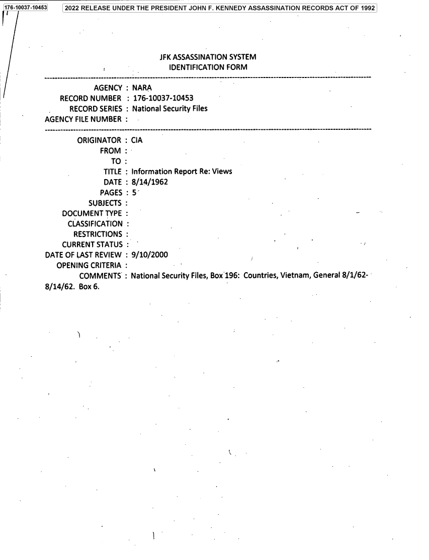 handle is hein.jfk/jfkarch82239 and id is 1 raw text is: 176-10037-104

53

AGENCY : NARA
RECORD NUMBER : 176-10037-10453
RECORD SERIES : National Security Files
AGENCY FILE NUMBER
ORIGINATOR : CIA
FROM:
TO:
TITLE  Information Report Re: Views
DATE : 8/14/1962
PAGES : 5
SUBJECTS
DOCUMENT TYPE
CLASSIFICATION
RESTRICTIONS
CURRENT STATUS
DATE OF LAST REVIEW : 9/10/2000
OPENING CRITERIA
COMMENTS : National Security Files, Box 196: Countries, Vietnam, General 8/1/62-
8/14/62. Box 6.

2022 RELEASE UNDER THE PRESIDENT JOHN F. KENNEDY ASSASSINATION RECORDS ACT OF 1992

JFK ASSASSINATION SYSTEM
IDENTIFICATION FORM


