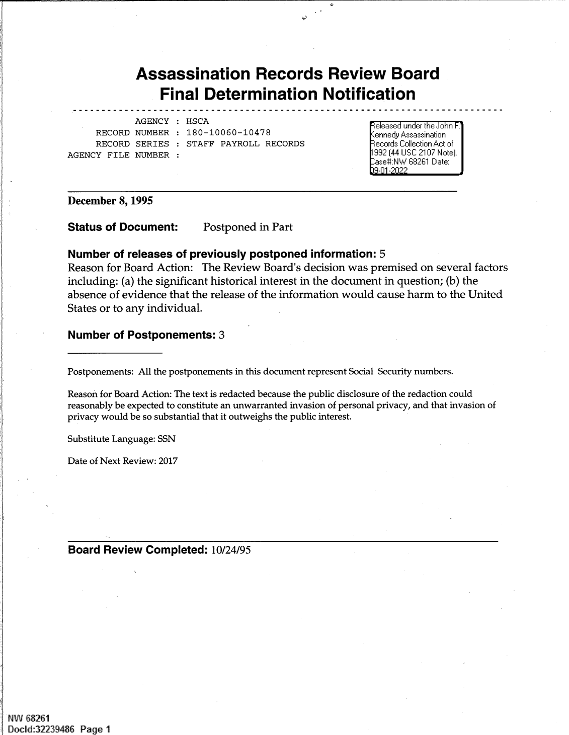 handle is hein.jfk/jfkarch82355 and id is 1 raw text is: Assassination Records Review Board
Final Determination Notification

AGENCY :
RECORD NUMBER :
RECORD SERIES :
AGENCY FILE NUMBER :

HSCA                                         e eased under the John F.
180-10060-10478                              einned Assassination
STAFF PAYROLL RECORDS                       [ecords Collection Act of
992 (44 U S C 2107 N ote).
-ase#:NW 68261 Date:
H1 9- 1122

December 8, 1995

Status of Document:

Postponed in Part

Number of releases of previously postponed information: 5
Reason for Board Action: The Review Board's decision was premised on several factors
including: (a) the significant historical interest in the document in question; (b) the
absence of evidence that the release of the information would cause harm to the United
States or to any individual.
Number of Postponements: 3
Postponements: All the postponements in this document represent Social Security numbers.
Reason for Board Action: The text is redacted because the public disclosure of the redaction could
reasonably be expected to constitute an unwarranted invasion of personal privacy, and that invasion of
privacy would be so substantial that it outweighs the public interest.
Substitute Language: SSN
Date of Next Review: 2017

Board Review Completed: 10/24/95
NW 68261
Docld:32239486 Page 1


