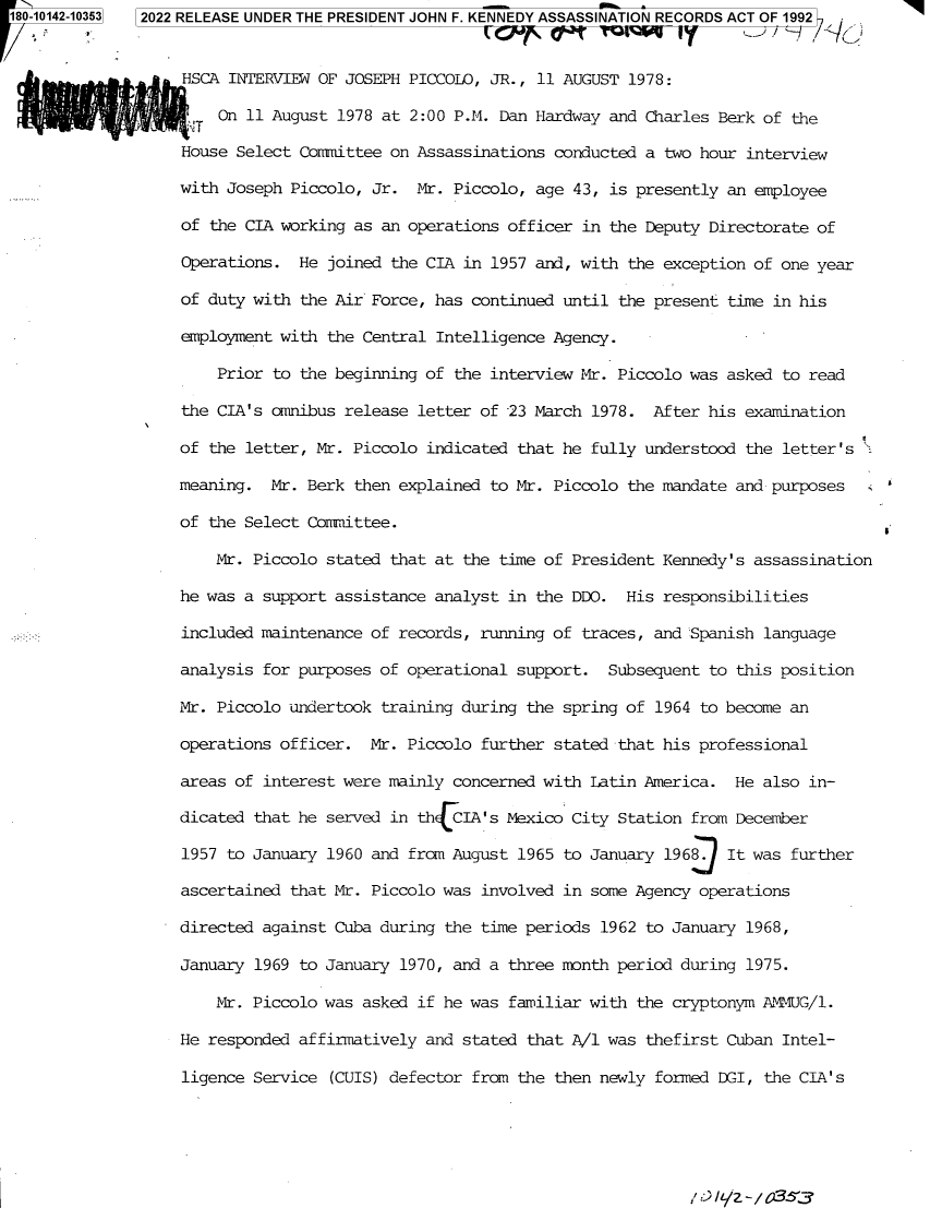 handle is hein.jfk/jfkarch82642 and id is 1 raw text is: 180-10142-10363

HSCA INTERVIEW OF JOSEPH PICCOLO, JR., 11 AUGUST 1978:
On 11 August 1978 at 2:00 P.M. Dan Hardway and Charles Berk of the
House Select Committee on Assassinations conducted a two hour interview
with Joseph Piccolo, Jr. Mr. Piccolo, age 43, is presently an employee
of the CIA working as an operations officer in the Deputy Directorate of
Operations. He joined the CIA in 1957 and, with the exception of one year
of duty with the Air Force, has continued until the present time in his
employment with the Central Intelligence Agency.
Prior to the beginning of the interview Mr. Piccolo was asked to read
the CIA's omnibus release letter of -23 March 1978. After his examination
of the letter, Mr. Piccolo indicated that he fully understood the letter's
meaning. Mr. Berk then explained to Mr. Piccolo the mandate and purposes
of the Select Committee.
Mr. Piccolo stated that at the time of President Kennedy's assassination
he was a support assistance analyst in the DDO. His responsibilities
included maintenance of records, running of traces, and Spanish language
analysis for purposes of operational support. Subsequent to this position
Mr. Piccolo undertook training during the spring of 1964 to become an
operations officer. Mr. Piccolo further stated that his professional
areas of interest were mainly concerned with Latin America. He also in-
dicated that he served in thECIA's Mexico City Station from December
1957 to January 1960 and from August 1965 to January 1969 It was further
ascertained that Mr. Piccolo was involved in some Agency operations
directed against Cuba during the time periods 1962 to January 1968,
January 1969 to January 1970, and a three month period during 1975.
Mr. Piccolo was asked if he was familiar with the cryptonym AMMUG/l.
He responded affirmatively and stated that A/l was thefirst Cuban Intel-
ligence Service (CUIS) defector from the then newly formed DGI, the CIA's

2022 RELEASE UNDER THE PRESIDENT JOHN F. KENNEDY ASSASSINATION RECORDS ACT OF 1992



