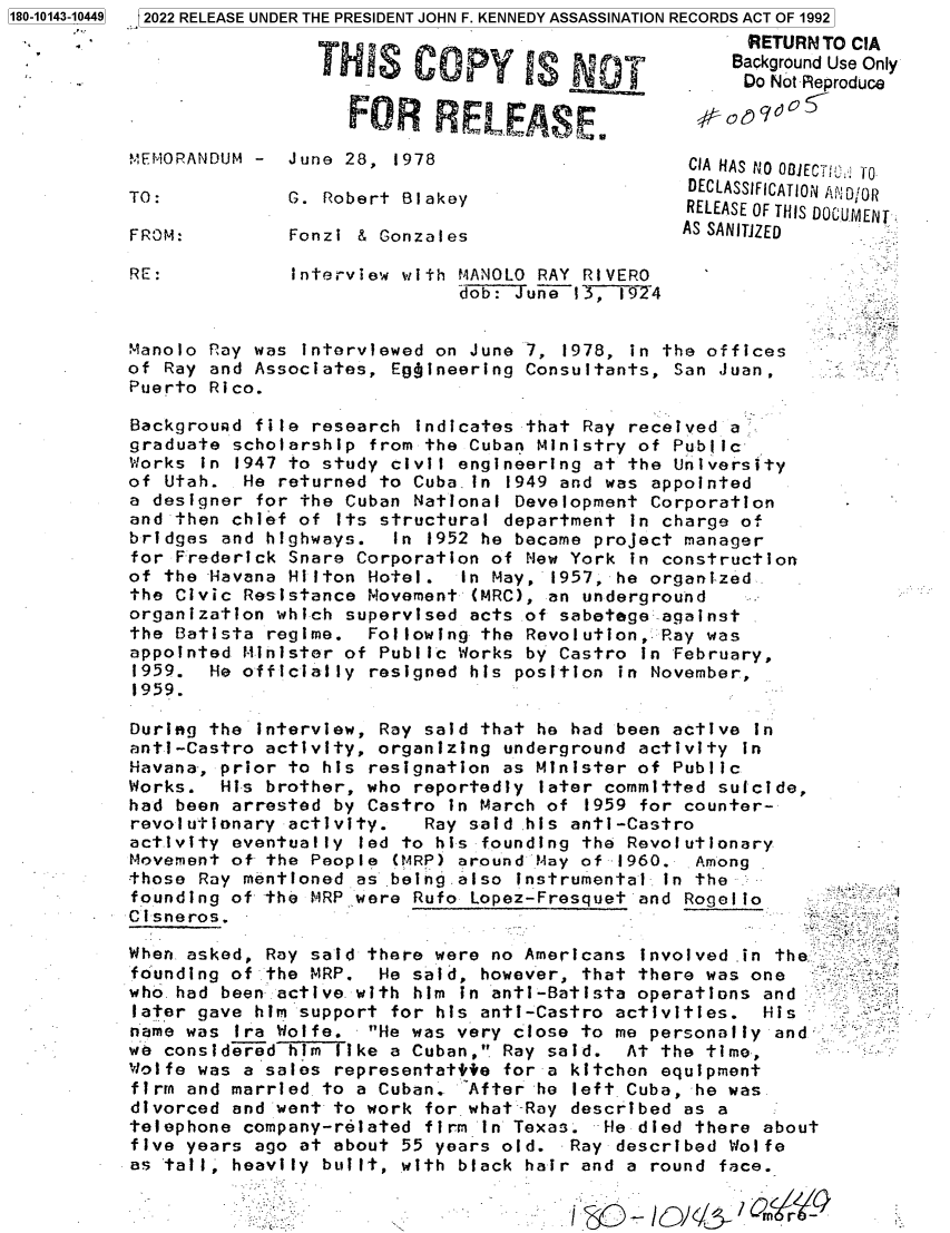 handle is hein.jfk/jfkarch82742 and id is 1 raw text is: 3   2022 RELEASE UNDER THE PRESIDENT JOHN F. KENNEDY ASSASSINATION RECORDS ACT OF 1992

1180-10143-10449

TO:
FROM:
RE:

G. Robert Blakey
Fonzi & Gonzales

THES COPY IS NDT
FOR   ELEASE.
MEMORANDUM -  June 28,  1978

Interview with MANOLO RAY RIVERO
dob: JuneT3, 1924

Manolo Ray was interviewed on June 7, 1978, in the offices
of Ray and Associates, Egbineering Consultants, San Juan,
Puerto Rico.

Backgrouad file research indicates that Ray received a
graduate scholarship from the Cuban Ministry of Public
Works in 1947 to study civil engineering at the University
of Utah. He returned to Cuba.in 1949 and was appointed
a designer for the Cuban National Development Corporation
and then chief of Its structural department In charge of
bridges and highways.  In 1952 he became project manager
for Frederick Snare Corporation of New York in construction
of the Havana Hilton Hotel. In May, 1957, he organi-zed
the Civic Resistance Movement (MRC), an underground
organization which supervised acts of sabetege against
the Batista regime. Following the Revolution, Ray was
appointed Minister of Public Works by Castro in February,
1959. He officially resigned his position in November,
1959.
During the interview, Ray said that he had been active In
anti-Castro activity, organizing underground activity in
Havana-, prior to his resignation as Minister of Public
Works. His brother, who reportedly later committed suicide,
had been arrested by Castro in March of 1959 for counter-
revolutionary activity.  Ray said.his anti-Castro
activity eventually led to his founding the Revolutionary
Movement of the People (MRP) around May of 1960. Among
those Ray mentioned as being also instrumental in the
founding of the MRP were Rufo Lopez-Fresquet and Rogel o
Cisneros.
When asked, Ray said there were no Americans involved in theftevr
founding of the MRP. He said, however, that there was one
who. had been active with him in anti-Batista operations and
later gave him support for his anti-Castro activities. His
name was Ira Wolfe. He was very close to me personally and
we considered hIm like a Cuban, Ray said. At the time,
Wolfe was a sales representattie for a kitchen equipment
firm and married to a Cuban. After he left Cuba, he was
divorced and went to work for what-Ray described as a
telephone company-related firm in Texas. He died there about
five years ago at about 55 years old. Ray described Wolfe
as tail, heavily built, with black hair and a round face.
- - m-

RETURN TO CIA
Background Use Only
Do Not -Reproduce
CIA HAS NO OQjECT!0 TO
DECLASSIFICATION AND0Rol
RELEASE OF THIS DOCUMENT
AS SANITJZED


