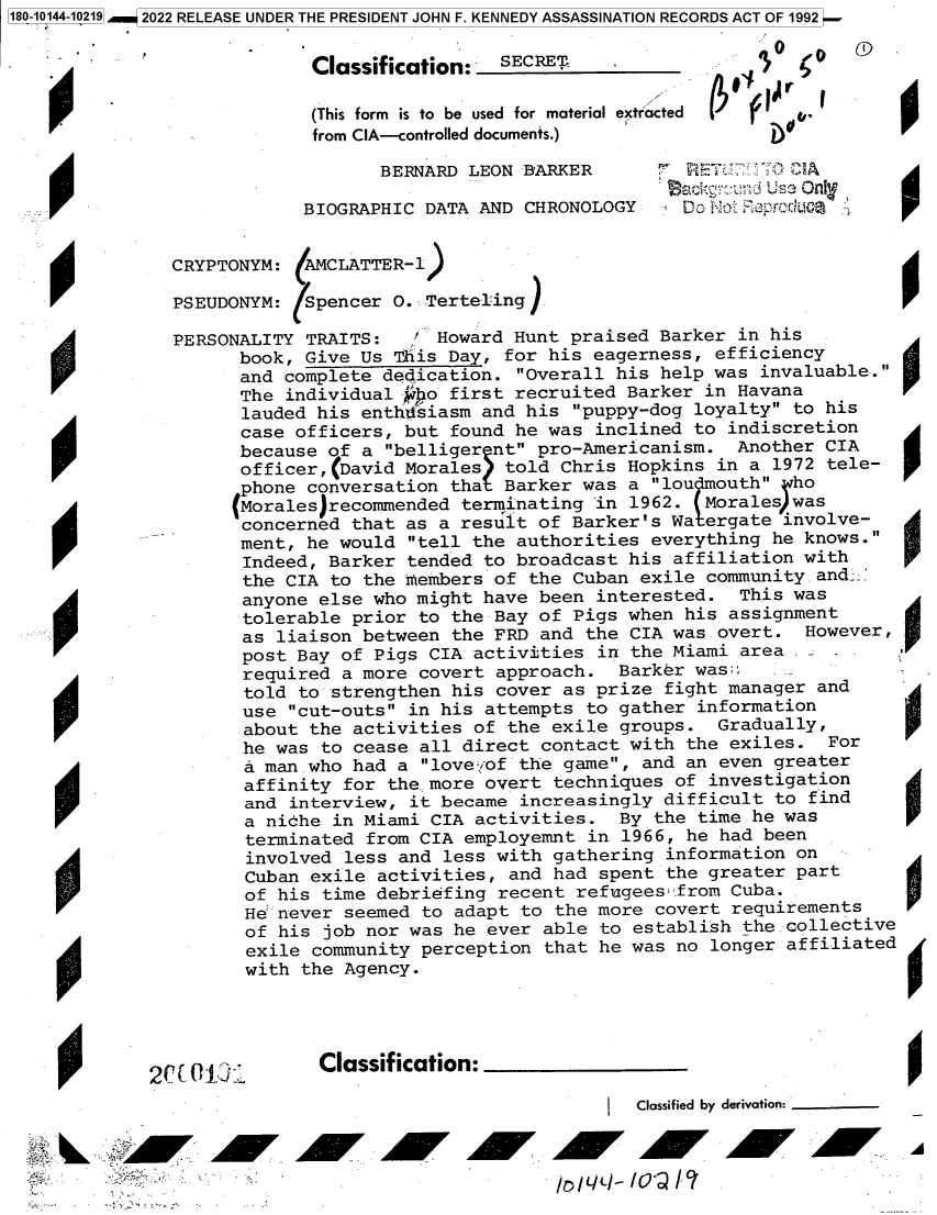 handle is hein.jfk/jfkarch82778 and id is 1 raw text is: 180-10144-10219  2022 RELEASE UNDER THE PRESIDENT JOHN F. KENNEDY ASSASSINATION RECORDS ACT OF 1992
Classification:  SECRET
(This form  is to be used for material extracted  v.
from CIA-controlled documents.)
BERNARD LEON BARKER     r: RE A
ACkCgundi Us Onlf y
BIOGRAPHIC DATA AND CHRONOLOGY   D> N   prod IL 0
CRYPTONYM: (AMCLATTER-1)
PSEUDONYM: Spencer O. Terteling)
PERSONALITY TRAITS:  ' Howard Hunt praised Barker in his
book, Give Us This Day, for his eagerness, efficiency
and complete dedication. Overall his help was invaluable.
The individual -po first recruited Barker in Havana
lauded his enthitsiasm and his puppy-dog loyalty to his
case officers, but found he was inclined to indiscretion
because of a belliger nt pro-Americanism. Another CIA
officer, David Morales told Chris Hopkins in a 1972 tele-
phone conversation tha Barker was a lou outh ho
Morales recommended terminating in 1962. Morales was
concerned that as a result of Barker's Wa ergate involve-
ment, he would tell the authorities everything he knows.
Indeed, Barker tended to broadcast his affiliation with
the CIA to the members of the Cuban exile community and. _
anyone else who might have been interested. This was
tolerable prior to the Bay of Pigs when his assignment
as liaison between the FRD and the CIA was overt. However,
post Bay of Pigs CIA activities in the Miami area .
required a more covert approach. Barker was
told to strengthen his cover as prize fight manager and
use cut-outs in his attempts to gather information
about the activities of the exile groups. Gradually,
he was to cease all direct contact with the exiles. For
a man .who had a love. *of the game, and an even greater
affinity for the. more overt techniques of investigation
and interview, it became increasingly difficult to find
a niche in Miami CIA activities. By the time he was
terminated from CIA employemnt in 1966, he had been
involved less and less with gathering information on
Cuban exile activities, and had spent the greater part
of his time debriefing recent refugees:from Cuba.0
He: never seemed to adapt to the more covert requirements
of his job nor was he ever able to establish the collective
exile community perception that he was no longer affiliated
with the Agency.
2 r.           Classification:
Classified by derivation:


