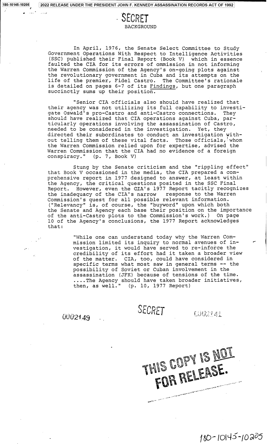 handle is hein.jfk/jfkarch82816 and id is 1 raw text is: 2022 RELEASE UNDER THE PRESIDENT JOHN F. KENNEDY ASSASSINATION RECORDS ACT OF 1992

SECRET
BACKGROUND
In April, 1976, the Senate Select Committee to Study
Government Operations With Respect to Intelligence Activities
(SSC) published their Final Report (Book V) which in essence
faulted the CIA for its errors of ommission in not informing
the Warren Commission of the Agency's on-going plots against
the revolutionary government in Cuba and its attempts on the
life of the premier, Fidel Castro. The Committee's rationale
is detailed on pages 6-7 of its Findings, but one paragraph
succinctly sums up their position.
Senior CIA officials also should have realized that
their agency was not utilizing its full capability to investi-
gate Oswald's pro-Castro and anti-Castro connections. They
should have realized that CIA operations against Cuba, par-
ticularly operations involving the assassination of Castro,
needed to be considered in the investigation. Yet, they
directed their subordinates to conduct an investigation with-
out telling them of these vital facts. Those officials, whom
the Warren Commission relied upon for expertise, advised the
Warren Commission that the CIA had no evidence of a foreign
conspiracy.  (p. 7, Book V)
Stung by the Senate criticism and the rippling effect
that Book V occasioned in the media, the CIA prepared a com-
prehensive report in 1977 designed to answer, at least within
the Agency, the critical questions posited in the SSC Final
Report. However, even the CIA's 1977 Report tacitly recognizes
the inadequacy of the CIA's narrow   response to the Warren
Commission's quest for all possible relevant information.
(Relevancy is, of course, the buyword upon which both
the Senate and Agency each base their position on the importance
of the anti-Castro plots to the Commission' s work.) On page
10 of the Agency's conclusions, the 1977 Report acknowledges
that:
While one can understand today why the Warren Com-
mission limited its inquiry to normal avenues of in-
vestigation, it would have served to re-inforce the
credibility of its effort had it taken a broader view
of the matter. CIA, too, could have considered in
specific terms what most saw in general terms -- the
possibility of Soviet or Cuban involvement in the
assassination (JFK) because of tensions of the time.
....The Agency should have taken broader initiatives,
then, as well.  (p. 10, 1977 Report)
rECRE'T
0002149     .
Ic- 10So5

1180-10145-102051


