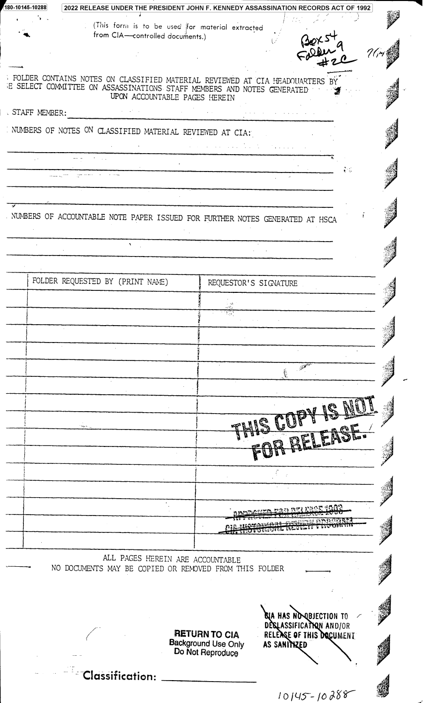 handle is hein.jfk/jfkarch82844 and id is 1 raw text is: 180-10145-10288

2022 RELEASE UNDER THE PRESIDENT JOHN F. KENNEDY ASSASSINATION RECORDS ACT OF 1992

(This form is to be used jfor material extracted
from CIA-controlled docurments.)

(*LS4~

FOLDER CONTAINS NOTES ON CLASSIFIED MATERIAL REVIEWED AT CIA H{EADOUARTERS BY
E SELECT COMMITTEE ON ASSASSINATIONS STAFF MEMBERS AND NOTES GENERATED -
UPON ACCOUNTABLE PAGES HEREIN
STAFF MEMBER:
NUMBERS OF NOTES ON CLASSIFIED MATERIAL REVIEWED AT CIA:

NUMBERS OF ACCOUNTABLE NOTE PAPER ISSUED FOR FURTHER NOTES GENERATED AT HSCA

FOLDER REQUESTED BY (PRINT NAME)         REQUESTOR'S SIGNATURE
V-

ALL PAGES HEREIN ARE ACCOUNTABLE
NO DOCUMENTS MAY BE COPIED OR RENOVED FROM THIS

J                                                                             I

)

FOLDER

RETURN TO CIA
Background Use Only
Do Not Reproduce

Classification:

A HAS N BJlECTION TO
0   ASSIFICA   AND/OR
RELE E OF THIS   UMENT
AS SANI   D

.4

r I
)h'

4

/)
/~

i  .


