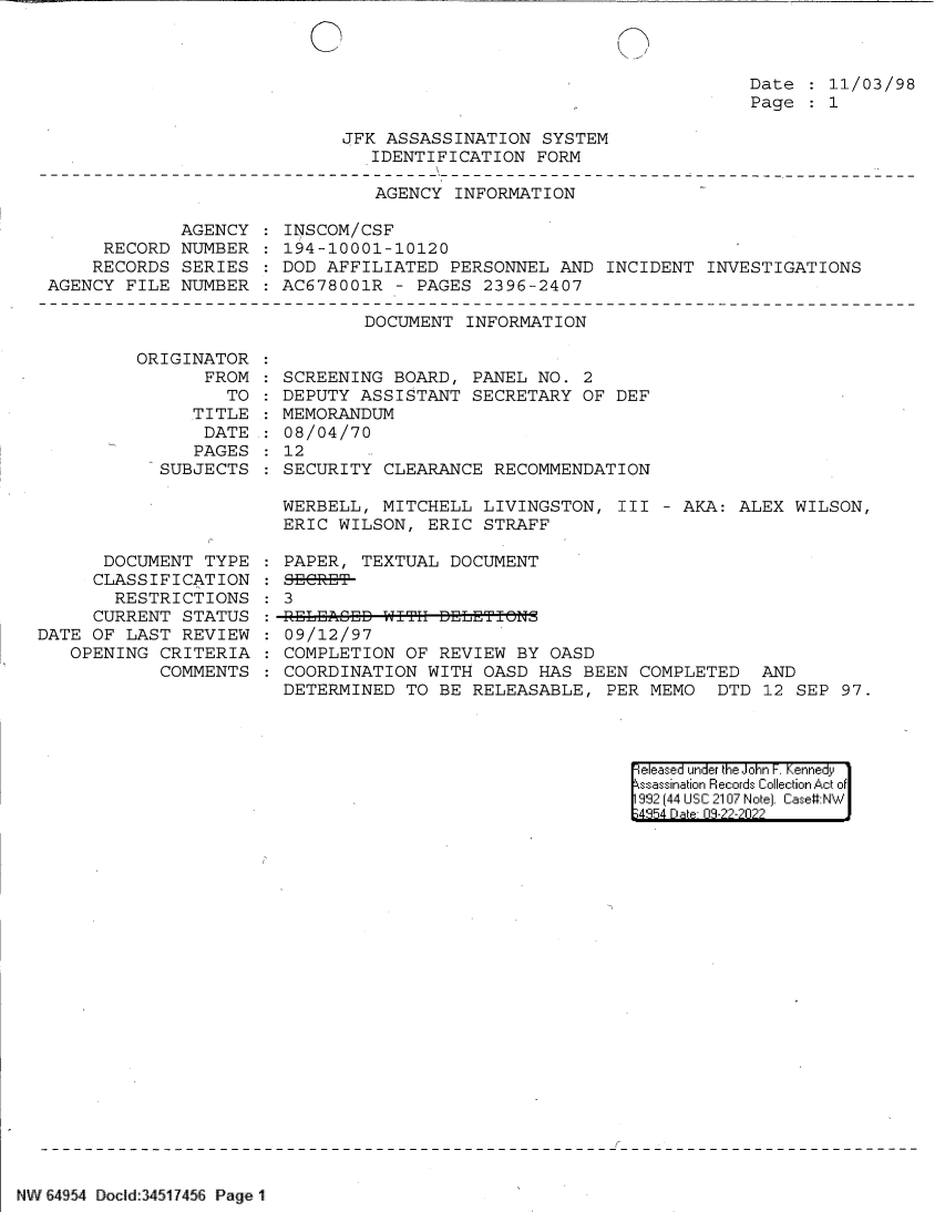 handle is hein.jfk/jfkarch82936 and id is 1 raw text is: Date   11/03/98
Page   1

JFK ASSASSINATION SYSTEM
IDENTIFICATION FORM

AGENCY INFORMATION

AGENCY
RECORD NUMBER
RECORDS SERIES
AGENCY FILE NUMBER

INSCOM/CSF
194-10001-10120
DOD AFFILIATED PERSONNEL AND INCIDENT INVESTIGATIONS
AC678001R - PAGES 2396-2407

DOCUMENT INFORMATION

ORIGINAT
FR

TOR
OM:
TO

TITLE
DATE
PAGES
SUBJECTS

DOCUMENT TYPE
CLASSIFICATION
RESTRICTIONS
CURRENT STATUS
DATE OF LAST REVIEW
OPENING CRITERIA
COMMENTS

SCREENING BOARD, PANEL NO. 2
DEPUTY ASSISTANT SECRETARY OF DEF
MEMORANDUM
08/04/70
12
SECURITY CLEARANCE RECOMMENDATION

WERBELL, MITCHELL LIVINGSTON, III - AKA: ALEX WILSON,
ERIC WILSON, ERIC STRAFF
PAPER, TEXTUAL DOCUMENT
SERET9-
3
09/12/97
COMPLETION OF REVIEW BY OASD
COORDINATION WITH OASD HAS BEEN COMPLETED AND
DETERMINED TO BE RELEASABLE, PER MEMO DTD 12 SEP 97.

|eased under the John -. Kennedy
ssassination Records Collection Act of
932 (44 USC 2107 Note). Case:NW
;4954 D a 09-??-?0??

NW 64954 Doclid:34517456 Page 1

:
:
:
:


