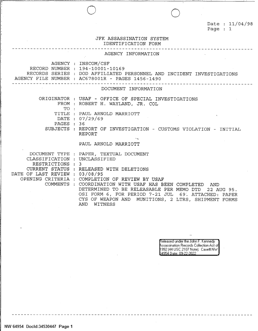 handle is hein.jfk/jfkarch82940 and id is 1 raw text is: 0

Date   11/04/98
Page   1

JFK ASSASSINATION SYSTEM
IDENTIFICATION FORM

AGENCY INFORMATION

AGENCY
RECORD NUMBER
RECORDS SERIES
AGENCY FILE NUMBER

INSCOM/CSF
194-10001-10169
DOD AFFILIATED PERSONNEL AND INCIDENT INVESTIGATIONS
AC678001R - PAGES 1456-1490

DOCUMENT INFORMATION

ORIGINATOR
FROM
TO
TITLE
DATE
PAGES
SUBJECTS

DOCUMENT TYPE
CLASSIFICATION
RESTRICTIONS
CURRENT STATUS
DATE OF LAST REVIEW
OPENING CRITERIA
COMMENTS

USAF - OFFICE OF SPECIAL INVESTIGATIONS
ROBERT H. WAYLAND, JR. COL
PAUL ARNOLD MARRIOTT
07/29/69
36
REPORT OF INVESTIGATION - CUSTOMS VIOLATION - INITIAL
REPORT
PAUL ARNOLD MARRIOTT
PAPER, TEXTUAL DOCUMENT
UNCLASSIFIED
: 3
RELEASED WITH DELETIONS
03/08/95
COMPLETION OF REVIEW BY USAF
COORDINATION WITH USAF HAS BEEN COMPLETED AND
DETERMINED TO BE RELEASABLE PER MEMO DTD 22 AUG 95.
OSI FORM 6, FOR PERIOD 7-21 JUL  69'. ATTACHED: PAPER
CYS OF WEAPON AND MUNITIONS, 2 LTRS, SHIPMENT FORMS
AND WITNESS

eeased under the John -. Kennedy
ssassination Records Collection Act of
992 (44 USC 2107 Note). Case:NW
4954 Dabe 09-22-2022

NW 64954 DoCld 3453044? Page 1

0


