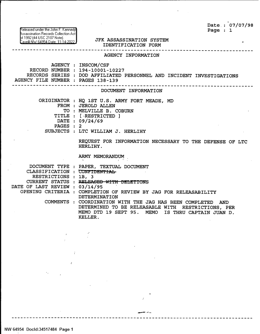 handle is hein.jfk/jfkarch82946 and id is 1 raw text is: el ease under the JohniF Kennedr
119 [44 U S4~ C a~ 2 107 Note1.

Date : 07/07/98
Page : 1

JFK ASSASSINATION SYSTEM
IDENTIFICATION FORM

AGENCY INFORMATION

AGENCY
RECORD NUMBER
RECORDS SERIES
AGENCY FILE NUMBER

INSCOM/CSF
194-10001-10227
DOD AFFILIATED PERSONNEL AND INCIDENT INVESTIGATIONS
PAGES 138-139

DOCUMENT INFORMATION

ORIGINAT
FR

TOR
ROM
TO

TITLE
DATE
PAGES
SUBJECTS

DOCUMENT TYPE :
CLASSIFICATION :
RESTRICTIONS :
CURRENT STATUS :
DATE OF LAST REVIEW :
OPENING CRITERIA :
COMMENTS :

HQ 1ST U.S. ARMY FORT MEADE, MD
JEROLD ALLEN
MELVILLE B. COBURN
[-RESTRICTED ]
09/24/69
2
LTC WILLIAM J. HERLIHY

REQUEST FOR INFORMATION NECESSARY TO THE DEFENSE OF LTC
HERLIHY.
ARMY MEMORANDUM
PAPER, TEXTUAL DOCUMENT
CU±'FTiDENT-I-
1B, 3
RELECED  ITHDEL-Eu±T'J.
03/14/95
COMPLETION OF REVIEW BY JAG FOR RELEASABILITY
DETERMINATION
COORDINATION WITH THE JAG HAS BEEN COMPLETED AND
DETERMINED TO BE RELEASABLE WITH RESTRICTIONS, PER
MEMO DTD 19 SEPT 95. MEMO   IS THRU CAPTAIN JUAN D.
KELLER.

'   64954 Docl14517484 PageI

:
:
:
:


