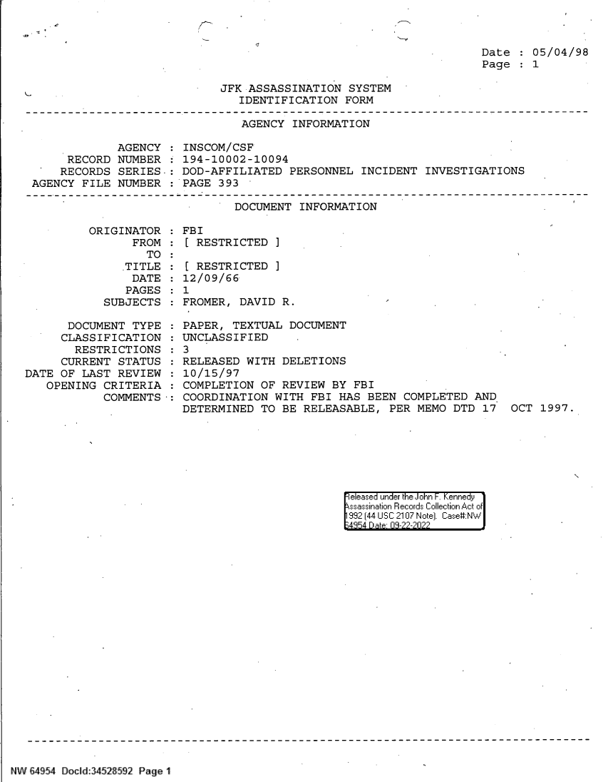 handle is hein.jfk/jfkarch82981 and id is 1 raw text is: Date   05/04/98
Page   1

JFK ASSASSINATION SYSTEM
IDENTIFICATION FORM

AGENCY INFORMATION
AGENCY   INSCOM/CSF
RECORD NUMBER   194-10002-10094
RECORDS SERIES. : DOD-AFFILIATED PERSONNEL INCIDENT INVESTIGATIONS
AGENCY FILE NUMBER : PAGE 393
DOCUMENT INFORMATION

ORIGINATOR    FBI
FROM :[ RESTRICTED ]
TO

.TITLE
DATE
PAGES
SUBJECTS

DOCUMENT TYPE
CLASSIFICATION
RESTRICTIONS
CURRENT STATUS
DATE OF LAST REVIEW
OPENING CRITERIA
COMMENTS

[ RESTRICTED ]
12/09/66
1
FROMER, DAVID R.                                 -
PAPER, TEXTUAL DOCUMENT
UNCLASSIFIED
3
RELEASED WITH DELETIONS
10/15/97
COMPLETION OF REVIEW BY FBI
COORDINATION WITH FBI HAS BEEN COMPLETED AND
DETERMINED TO BE RELEASABLE, PER MEMO DTD 17 OCT 1997.

eeased under the John -. Kennedy
ssassination Records Collection Act of
992 (44 USC 2107 Note]. Case:NW
;4854 D a 09-??-?0??

NW E4[54 Docld 3452 592 Page 1

C


