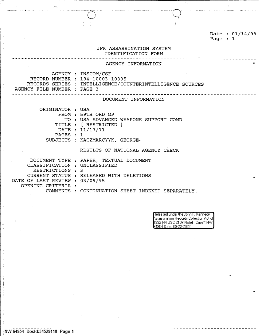 handle is hein.jfk/jfkarch83012 and id is 1 raw text is: Q

Date   01/14/98
Page   1

JFK ASSASSINATION' SYSTEM
IDENTIFICATION FORM

AGENCY INFORMATION

9

AGENCY
RECORD NUMBER
RECORDS SERIES
AGENCY FILE NUMBER

INSCOM/CSF
194-10003-10335
INTELLIGENCE/COUNTERINTELLIGENCE SOURCES
PAGE 3

DOCUMENT INFORMATION

ORIGINAT
FR

OR
ROM:
TO :

TITLE
DATE
PAGES
SUBJECTS

DOCUMENT TYPE
CLASSIFICATION
RESTRICTIONS
CURRENT STATUS
DATE OF LAST REVIEW
OPENING CRITERIA
COMMENTS

USA
59TH ORD GP
USA ADVANCED WEAPONS SUPPORT COMD
[ RESTRICTED ]
11/17/71
1
KACZMARCYYK, GEORGE-
RESULTS OF NATIONAL AGENCY CHECK

PAPER, TEXTUAL DOCUMENT
: UNCLASSIFIED
: 3
RELEASED WITH DELETIONS
03/09/95
CONTINUATION SHEET INDEXED SEPARATELY.

eleased under the John F. Kennedy
ssassination Records Collection Act of
992 (44 USC 2107 Note]. Case:NW
4854 D a 09-??-2022

NW 64954 Docld:34529118 Page 1

:
:


