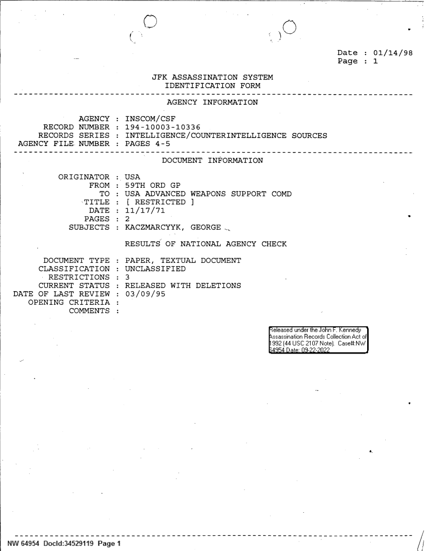 handle is hein.jfk/jfkarch83013 and id is 1 raw text is: U

Date   01/14/98
Page   1

JFK ASSASSINATION SYSTEM
IDENTIFICATION FORM
AGENCY INFORMATION

AGENCY
RECORD NUMBER
RECORDS SERIES
AGENCY FILE NUMBER

INSCOM/CSF
194-10003-10336
INTELLIGENCE/COUNTERINTELLIGENCE SOURCES
PAGES 4-5

DOCUMENT INFORMATION

ORIGINAT
FR

OR
ROM:
TO

.TITLE
DATE
PAGES
SUBJECTS

DOCUMENT TYPE
CLASSIFICATION
RESTRICTIONS
CURRENT STATUS
DATE OF LAST REVIEW
OPENING CRITERIA
COMMENTS

USA
59TH ORD GP
USA ADVANCED WEAPONS SUPPORT COMD
[ RESTRICTED ]
11/17/71
2
KACZMARCYYK, GEORGE ,
RESULTS OF NATIONAL AGENCY CHECK

PAPER, TEXTUAL DOCUMENT
UNCLASSIFIED
3
RELEASED WITH DELETIONS
03/09/95

eleased under the John F. Kennedy
ssassination Records Collection Act of
992 (44 USC 2107 Note]. Case:NW
4354 D a 03-22-2022

6.

NW 64954 Docld:345291119 Page 1

(!

ti,_/

r

:
:
:
:


