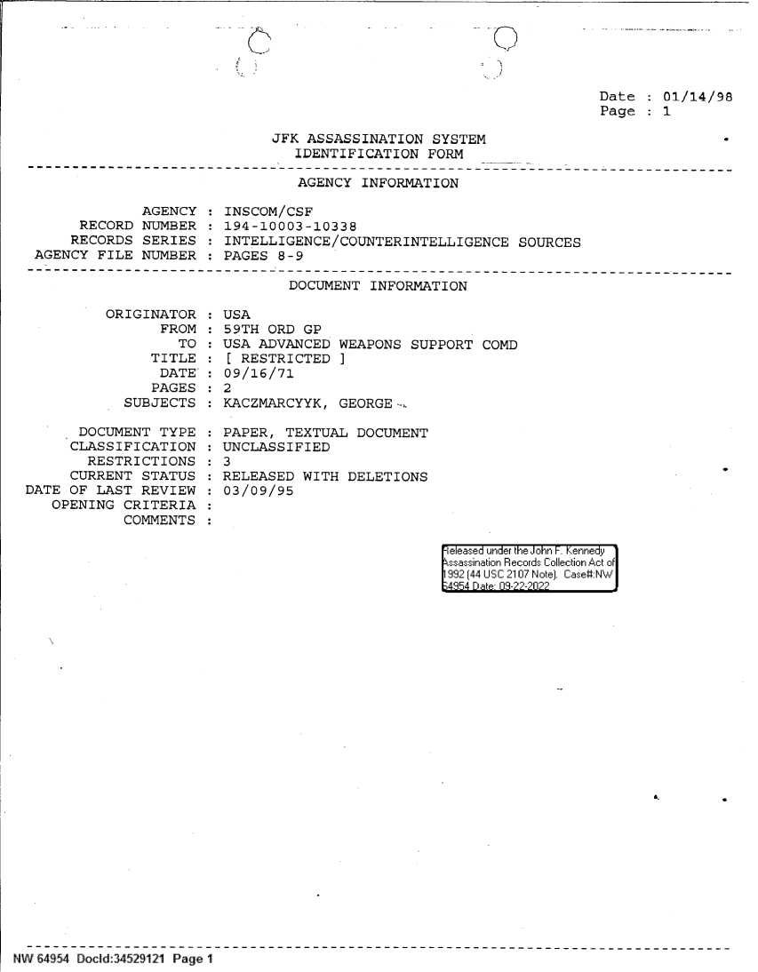 handle is hein.jfk/jfkarch83014 and id is 1 raw text is: 0

Date   01/14/98
Page   1

JFK ASSASSINATION SYSTEM
IDENTIFICATION FORM

AGENCY INFORMATION

AGENCY
RECORD NUMBER
RECORDS SERIES
AGENCY FILE NUMBER

INSCOM/CSF
194-10003-10338
INTELLIGENCE/COUNTERINTELLIGENCE SOURCES
PAGES 8-9

DOCUMENT INFORMATION

OR

IGINATOR :USA
FROM   59TH ORD GP
TO   USA ADVANCED WEAPONS
TITLE :[ RESTRICTED ]
DATE': 09/16/71
PAGES   2
SUBJECTS   KACZMARCYYK, GEORGE-:.

SUPPORT COMD

DOCUMENT TYPE   PAPER, TEXTUAL DOCUMENT
CLASSIFICATION   UNCLASSIFIED
RESTRICTIONS   3
CURRENT STATUS   RELEASED WITH DELETIONS
DATE OF LAST REVIEW   03/09/95
OPENING CRITERIA
COMMENTS

|eleased under the John F. Kennedy
ssassination Records Collection Act of
992 (44 USC 2107 Note]. Case:NW
4354 D a 03-22-2022

NW 64954 Docld:34529121 Page 11

. - \I


