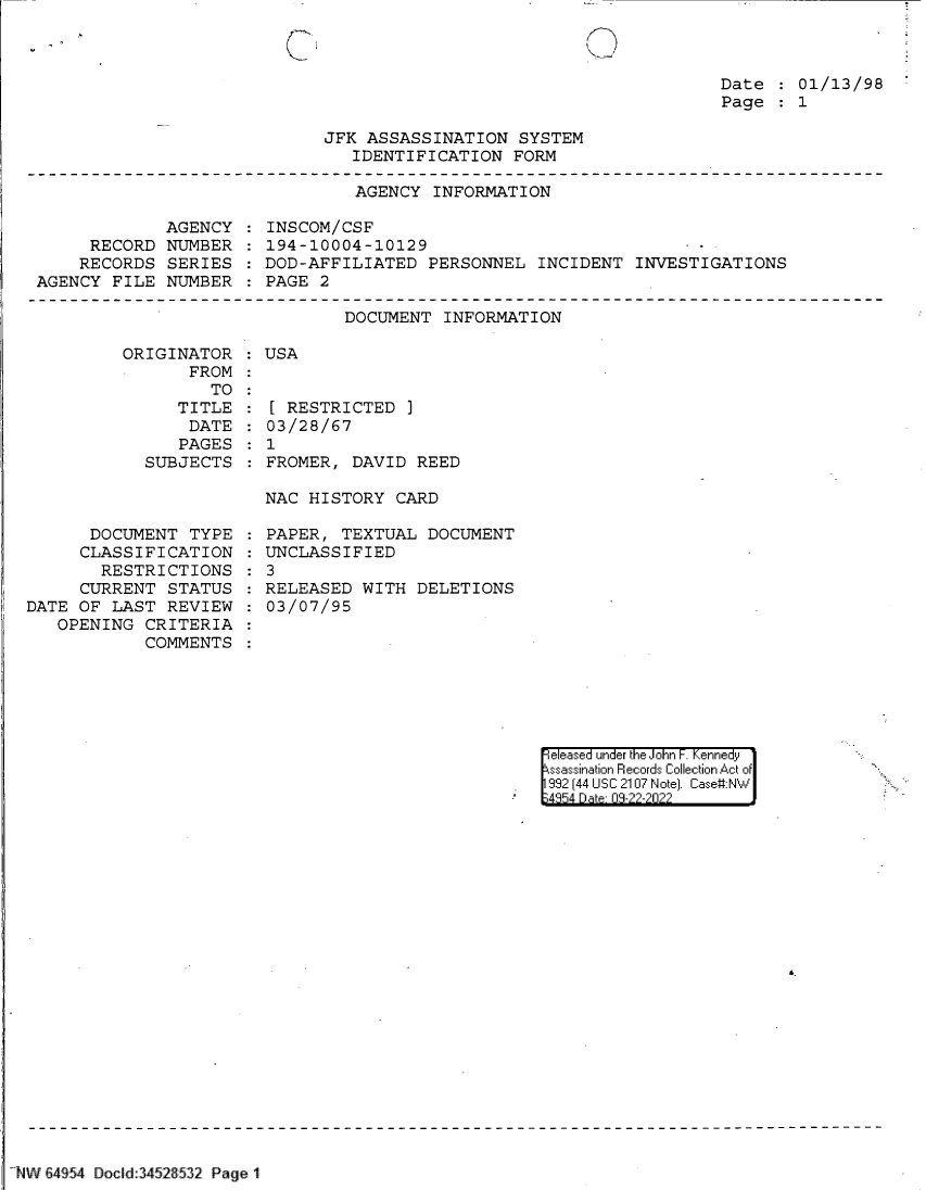 handle is hein.jfk/jfkarch83021 and id is 1 raw text is: Date   01/13/98
Page   1

JFK ASSASSINATION SYSTEM
IDENTIFICATION FORM

AGENCY INFORMATION

AGENCY
RECORD NUMBER
RECORDS SERIES
AGENCY FILE NUMBER

INSCOM/CSF
194-10004-10129                        -
DOD-AFFILIATED PERSONNEL INCIDENT INVESTIGATIONS
PAGE 2

DOCUMENT INFORMATION

ORIGINATOR   USA
FROM
TO
TITLE :[ RESTRICTED
DATE   03/28/67
PAGES   1
SUBJECTS   FROMER, DAVID REED

NAC HISTORY CARD

DOCUMENT TYPE
CLASSIFICATION
RESTRICTIONS
CURRENT STATUS
DATE OF LAST REVIEW
OPENING CRITERIA
COMMENTS

PAPER, TEXTUAL DOCUMENT
UNCLASSIFIED
3
RELEASED WITH DELETIONS
03/07/95

eleased under the John F. Kennedy
ssassination Records Collection Act of
992 (44 USC 2107 Note]. Case:NW
4354 D a 03-22-2022

b.

1  iV 1W      II S45  Dol:3452 53  Pag  1 I.   r ` -

-


