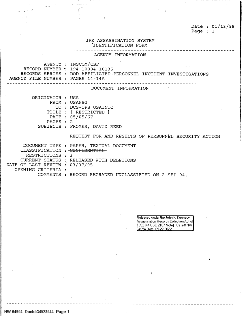 handle is hein.jfk/jfkarch83022 and id is 1 raw text is: Date : 01/13/98
Page : 1

JFK ASSASSINATION SYSTEM
IDENTIFICATION FORM

AGENCY INFORMATION

AGENCY
RECORD NUMBER
RECORDS SERIES
AGENCY FILE NUMBER

INSCOM/CSF
194-10004-10135
DOD-AFFILIATED PERSONNEL INCIDENT INVESTIGATIONS
PAGES 14-14A

DOCUMENT INFORMATION

ORIGINAT
FR
TI
DA
PAG
SUBJEC

DOCUMENT TYPE
CLASSIFICATION
RESTRICTIONS
CURRENT STATUS
DATE OF LAST REVIEW
OPENING CRITERIA
COMMENTS

OR : USA
ROM : USAPSG
TO   DCS-OPS USAINTC
'LE :[ RESTRICTED )
ATE : 05/05/67
GES : 2
TS: FROMER, DAVID REED

REQUEST FOR AND RESULTS OF PERSONNEL SECURITY ACTION
PAPER, TEXTUAL DOCUMENT
: 3
RELEASED WITH DELETIONS
03/07/95
RECORD REGRADED UNCLASSIFIED ON 25SEP 94.

|eleased under the John F. Kennedy
ssassination Records Collection Act of
992 (44 USC 2107 Note]. Case:NW
;4354 D a 03-22-2022

NW 64954 Dod d 34528544 Page 1


