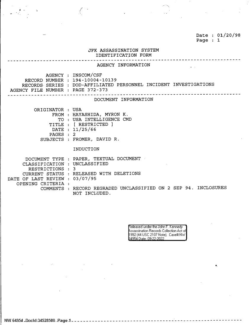 handle is hein.jfk/jfkarch83024 and id is 1 raw text is: Date   01/20/98
Page   1

JFK ASSASSINATION SYSTEM
IDENTIFICATION FORM

AGENCY INFORMATION

AGENCY
RECORD NUMBER
RECORDS SERIES
AGENCY FILE NUMBER

INSCOM/CSF
194-10004-1013 9
DOD-AFFILIATED PERSONNEL INCIDENT INVESTIGATIONS
PAGE 372-373

DOCUMENT INFORMATION

ORIGINATOR
FROM
TO
TITLE
DATE
PAGES
SUBJECTS

DOCUMENT TYPE
CLASSIFICATION
RESTRICTIONS
CURRENT STATUS
DATE OF LAST REVIEW
OPENING CRITERIA
COMMENTS

USA
HAYASHIDA, MYRON K.
USA INTELLIGENCE CMD
[ RESTRICTED ]
11/25/66
2
FROMER, DAVID R.
INDUCTION

PAPER, TEXTUAL DOCUMENT
UNCLASSIFIED
3
RELEASED WITH DELETIONS
03/07/95
RECORD REGRADED UNCLASSIFIED ON 2 SEP 94. INCLOSURES
NOT INCLUDED.

eleased under the John F. Kennedy
ssassination Records Collection Act of
992 (44 USC 2107 Note]. Case:NW
4354 D a 03-22-2022

NW Bfa.  .lS.` ao CId:3A52850 iJ _ . '-PeI-----------------------------------------------------------------

%'

f


