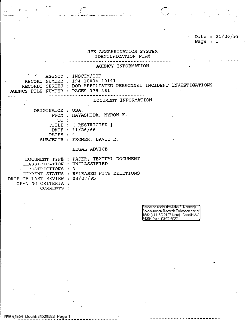 handle is hein.jfk/jfkarch83025 and id is 1 raw text is: (

Date :.01/20/98
Page   1

JFK ASSASSINATION SYSTEM
IDENTIFICATION FORM

AGENCY INFORMATION

AGENCY
RECORD NUMBER
RECORDS SERIES
AGENCY FILE NUMBER

INSCOM/CSF
194-10004-10141
DOD-AFFILIATED PERSONNEL INCIDENT INVESTIGATIONS
PAGES 378-381

DOCUMENT INFORMATION

ORIGINATOR
FROM
TO
TITLE
DATE
PAGES
SUBJECTS

DOCUMENT TYPE
CLASSIFICATION
- RESTRICTIONS
CURRENT STATUS
DATE OF LAST REVIEW
OPENING CRITERIA
COMMENTS

USA,
HAYASHIDA, MYRON K.
[ RESTRICTED ]
11/26/66
4
FROMER, DAVID R.
LEGAL ADVICE
PAPER, TEXTUAL DOCUMENT
UNCLASSIFIED
3
RELEASED WITH DELETIONS
03/07/95

eleased under the John F. Kennedy
ssassination Records Collection Act of
992 (44 USC 2107 Note]. Case:NW
4854 D a 09-??-?0??

6.

NW 64 54 Docld:3452 5~2 Page 1

e ,


