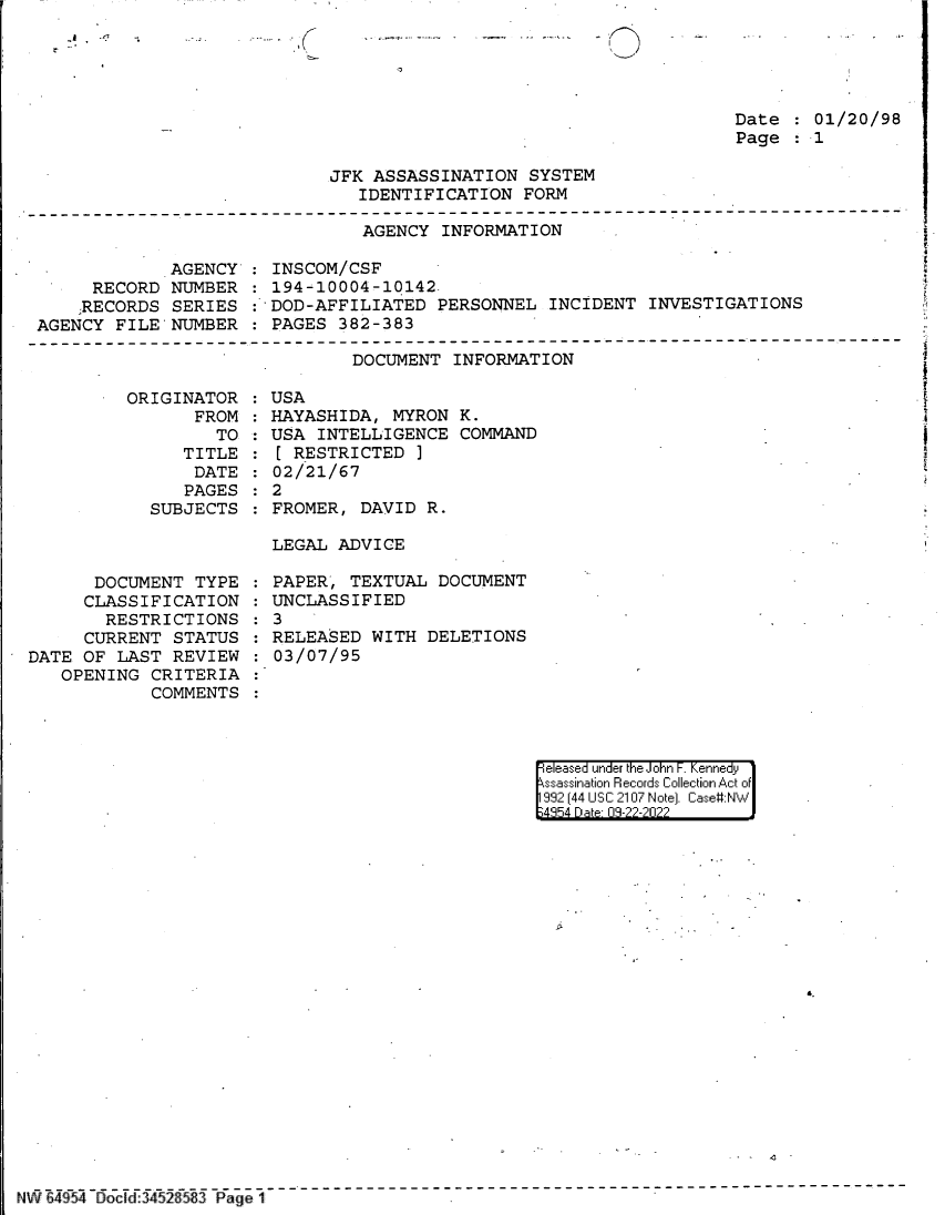 handle is hein.jfk/jfkarch83026 and id is 1 raw text is: Date   01/20/98
Page   1

JFK ASSASSINATION SYSTEM
IDENTIFICATION FORM

AGENCY INFORMATION

AGENCY'
RECORD NUMBER
;RECORDS SERIES
AGENCY FILE NUMBER

ORIGINAT
FR

TOR
OM:
TO

TITLE
DATE
PAGES
SUBJECTS

INSCOM/CSF
194-10004-10142
: DOD-AFFILIATED PERSONNEL INCIDENT INVESTIGATIONS
PAGES 382-383

DOCUMENT INFORMATION
USA
HAYASHIDA, MYRON K.
USA INTELLIGENCE COMMAND
[ RESTRICTED ]
02/21/67
2
FROMER, DAVID R.

LEGAL ADVICE

DOCUMENT TYPE
CLASSIFICATION
RESTRICTIONS
CURRENT STATUS
DATE OF LAST REVIEW
OPENING CRITERIA
COMMENTS

PAPER, TEXTUAL DOCUMENT
UNCLASSIFIED
3
RELEASED WITH DELETIONS
03/07/95

eleased under the John F. Kennedy
ssassination Records Collection Act of
992 (44 USC 2107 Note]. Case:NW
4354 D a 03-22-2022

Ni6a4954 Docld :452 83 Page 1

_!    n
r 

:
:
:
:


