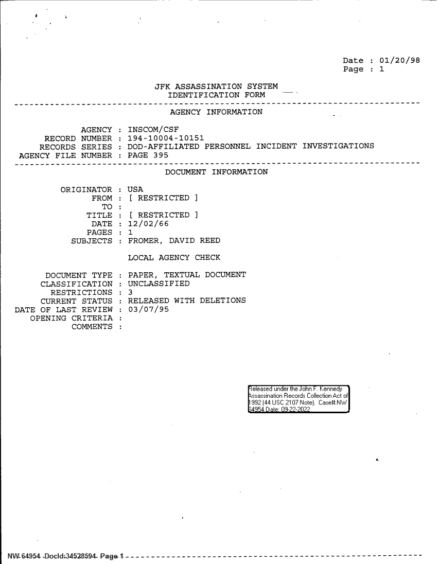 handle is hein.jfk/jfkarch83033 and id is 1 raw text is: Date : 01/20/98
Page   1

JFK ASSASSINATION SYSTEM
IDENTIFICATION FORM

AGENCY INFORMATION

AGENCY
RECORD NUMBER
RECORDS SERIES
AGENCY FILE NUMBER

INSCOM/CSF
194-10004-10151
DOD-AFFILIATED PERSONNEL INCIDENT INVESTIGATIONS
PAGE 395

DOCUMENT INFORMATION

ORIGINATOR
FROM
TO
TITLE
DATE
PAGES
SUBJECTS

DOCUMENT TYPE
CLASSIFICATION
RESTRICTIONS
CURRENT STATUS
DATE OF LAST REVIEW
OPENING CRITERIA
COMMENTS

:USA
[ RESTRICTED ]
[ RESTRICTED ]
12/02/66
: 1
FROMER, DAVID REED
LOCAL AGENCY CHECK
PAPER, TEXTUAL DOCUMENT
UNCLASSIFIED
: 3
RELEASED WITH DELETIONS
03/07/95

|eleased under the John F. Kennedy
ssassination Records Collection Act of
992 (44 USC 2107 Note]. Case:NW
;4354 D a 03-22-2022

4.

NW-6454- Doc 1:.. d[ [ 452= 8594Ud   -Pagal{- -- - - - - - -- - - - - - - -- - - - - - -- - - - - - -


