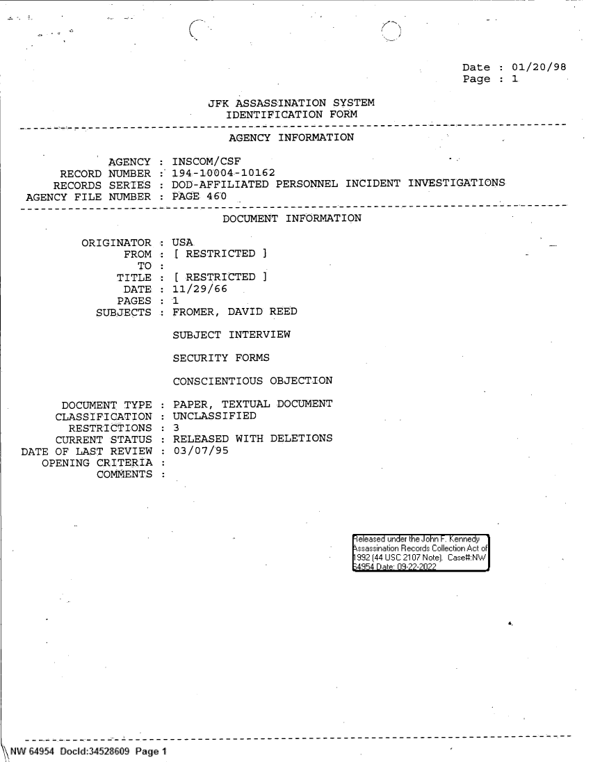 handle is hein.jfk/jfkarch83043 and id is 1 raw text is: Date   01/20/98
Page   1

JFK ASSASSINATION SYSTEM
IDENTIFICATION FORM

AGENCY INFORMATION

AGENCY
RECORD NUMBER
RECORDS SERIES
AGENCY FILE NUMBER

INSCOM/CSF
:~ 194-10004-10162
: DOD-AFFILIATED PERSONNEL INCIDENT INVESTIGATIONS
PAGE 460

DOCUMENT INFORMATION

ORIGINATOR.
FROM
TO
TITLE:
DATE.
PAGES
SUBJECTS

DOCUMENT TYPE
CLASSIFICATION
RESTRICTIONS
CURRENT STATUS
DATE OF LAST REVIEW
OPENING CRITERIA
COMMENTS

USA
RESTRICTED ]
[ RESTRICTED ]
11/29/66
1
FROMER, DAVID REED

SUBJECT INTERVIEW
SECURITY FORMS
CONSCIENTIOUS OBJECTION
PAPER, TEXTUAL DOCUMENT
UNCLASSIFIED
3
RELEASED WITH DELETIONS
03/07/95

eleased under the John F. Kennedy
ssassination Records Collection Act of
992 (44 USC 2107 Note]. Case:NW
4854 D a 09-22-2022

\ NW 64 54 Docld 3452&609 Page 1


