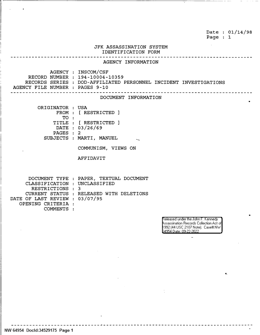 handle is hein.jfk/jfkarch83049 and id is 1 raw text is: Date   01/14/98
Page   1

JFK ASSASSINATION SYSTEM
IDENTIFICATION FORM

AGENCY INFORMATION

AGENCY
RECORD NUMBER
RECORDS SERIES
AGENCY FILE NUMBER

INSCOM/CSF
194-10004-10359
DOD-AFFILIATED PERSONNEL INCIDENT INVESTIGATIONS
PAGES 9-10

DOCUMENT INFORMATION
ORIGINATOR   USA
FROM   [ RESTRICTED ]

TO
TITLE
DATE
PAGES
SUBJECTS

[ RESTRICTED ]
03/26/69
2
MARTI, MANUEL

COMMUNISM, VIEWS ON
AFFIDAVIT

DOCUMENT TYPE
CLASSIFICATION
RESTRICTIONS
CURRENT STATUS
DATE OF LAST REVIEW
OPENING CRITERIA
COMMENTS

PAPER, TEXTUAL DOCUMENT
UNCLASSIFIED
3
RELEASED WITH DELETIONS
03/07/95

eleased under the John F. Kennedy
ssassination Records Collection Act of
992 (44 USC 2107 Note]. Case:NW
4854 D a 09-22-2022

NW E4954 Docid:34529175 Page 1



