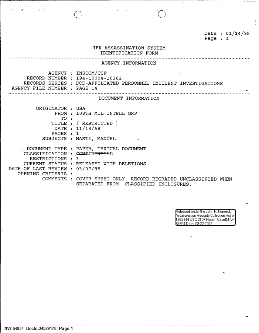 handle is hein.jfk/jfkarch83052 and id is 1 raw text is: C

0

Date   01/14/98
Page   1

JFK ASSASSINATION SYSTEM
IDENTIFICATION FORM

AGENCY INFORMATION

AGENCY   INSCOM/CSF
RECORD NUMBER   194-10004-10362
RECORDS SERIES   DOD-AFFILIATED PERSONNEL INCIDENT INVESTIGATIONS
AGENCY FILE NUMBER   PAGE 14

DOCUMENT INFORMATION
ORIGINATOR   USA
FROM   108TH MIL INTELL GRP
TO

TITLE
DATE
PAGES
SUBJECTS
. DOCUMENT TYPE
CLASSIFICATION
RESTRICTIONS
CURRENT STATUS
DATE OF LAST REVIEW
OPENING CRITERIA
COMMENTS

[ RESTRICTED ]
11/18/68
1
MARTI, MANUEL      -
PAPER, TEXTUAL DOCUMENT
CANF-I-DEN T
3
RELEASED WITH DELETIONS
03/07/95
COVER SHEET ONLY. RECORD REGRADED UNCLASSIFIED WHEN
SEPARATED FROM CLASSIFIED INCLOSURES.

eeased under the John -. Kennedy
ssassination Records Collection Act of
992 (44 USC 2107 Note]. Case:NW
4854 D a 09-??-?0??

NW 64954 Docid:34529178 Page 1


