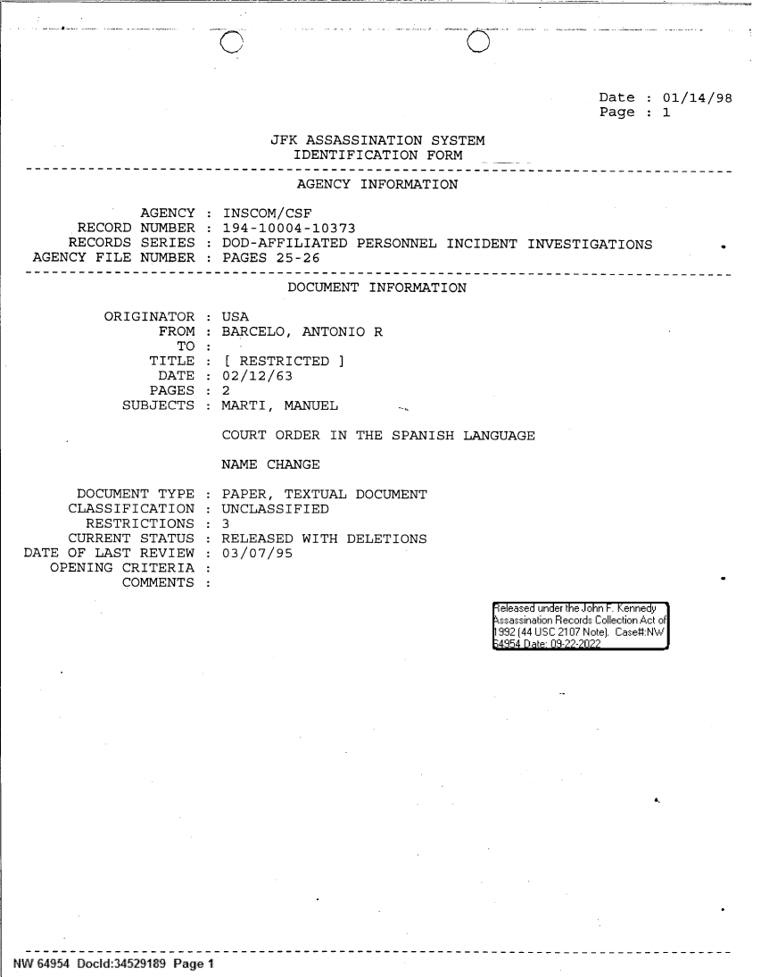 handle is hein.jfk/jfkarch83061 and id is 1 raw text is: 0

Date   01/14/98
Page   1

JFK ASSASSINATION SYSTEM
IDENTIFICATION FORM

AGENCY INFORMATION

AGENCY
RECORD NUMBER
RECORDS SERIES
AGENCY FILE NUMBER

INSCOM/CSF
194-10004-10373
DOD-AFFILIATED PERSONNEL INCIDENT INVESTIGATIONS
PAGES 25-26

DOCUMENT INFORMATION

ORIGINATOR
FROM
TO
TITLE
DATE
PAGES
SUBJECTS

DOCUMENT TYPE
CLASSIFICATION
RESTRICTIONS
CURRENT STATUS
DATE OF LAST REVIEW
OPENING CRITERIA
COMMENTS

USA
BARCELO, ANTONIO R
[ RESTRICTED ]
02/12/63
: 2
MARTI, MANUEL
COURT ORDER IN THE SPANISH LANGUAGE
NAME CHANGE

PAPER, TEXTUAL DOCUMENT
UNCLASSIFIED
3
RELEASED WITH DELETIONS
03/07/95

eeased under the John -. Kennedy
ssassination Records Collection Act of
992 (44 USC 2107 Note]. Case:NW
;4854 D a 09-??-?0??

A-

NW 64954 Doed:34529189 Page 1

0._

... ,...... s.  ..


