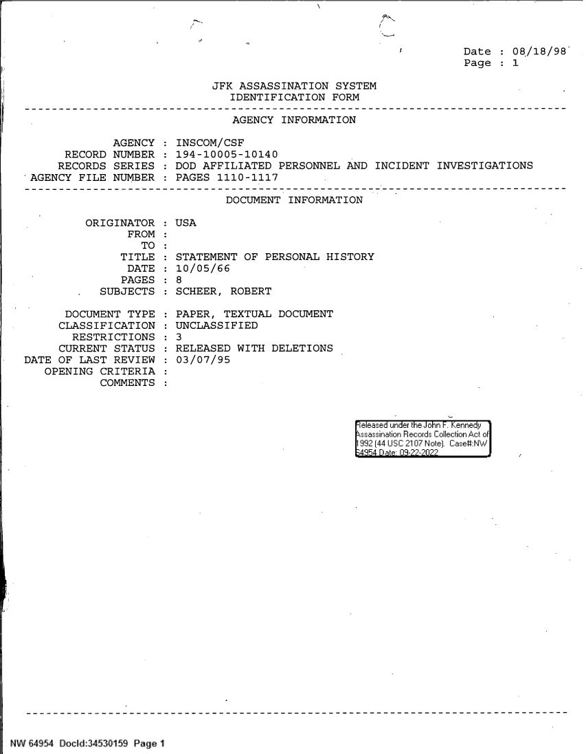 handle is hein.jfk/jfkarch83101 and id is 1 raw text is: Date :08/18/98
Page    1

JFK ASSASSINATION SYSTEM
IDENTIFICATION FORM

AGENCY INFORMATION
AGENCY   INSCOM/CSF
RECORD NUMBER   194-10005-10140
RECORDS SERIES   DOD AFFILIATED PERSONNEL AND INCIDENT INVESTIGATIONS
'AGENCY FILE NUMBER   PAGES 1110-1117

DOCUMENT INFORMATION

ORIGINATOR   USA
FROM
TO
TITLE   STA
DATE   10/
PAGES   8
-  SUBJECTS   SCH
DOCUMENT TYPE   PAP
CLASSIFICATION   UNC
RESTRICTIONS   3
CURRENT STATUS   REL
DATE OF LAST REVIEW   03/
OPENING CRITERIA
COMMENTS

TEMENT OF PERSONAL HISTORY
05/66
EER, ROBERT
ER, TEXTUAL DOCUMENT
LASSIFIED
EASED WITH DELETIONS
07/95

eleased under the John F. Kennedy
ssassination Records Collection Act of
992 (44 USC 2107 Note]. Case:NW
4354 D a 03-22-2022

NW 64954 Docild 34530159 Page 1


