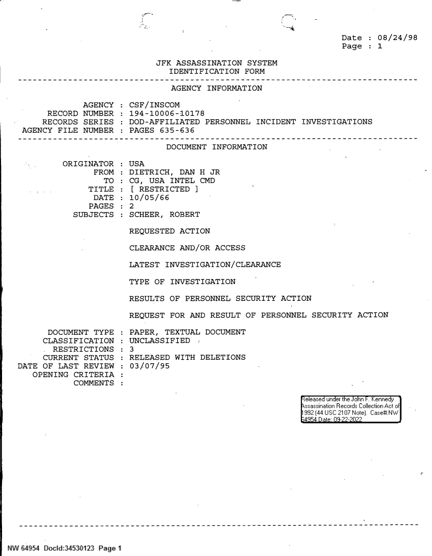 handle is hein.jfk/jfkarch83103 and id is 1 raw text is: Date   08/24/98
Page   1

JFK ASSASSINATION SYSTEM
IDENTIFICATION FORM

AGENCY INFORMATION

AGENCY
RECORD NUMBER
RECORDS SERIES
AGENCY FILE NUMBER

CSF/INSCOM
194-10006-10178
DOD-AFFILIATED PERSONNEL INCIDENT INVESTIGATIONS
PAGES 635-636

DOCUMENT INFORMATION

ORIGINATOR
FROM
TO
TITLE
DATE
PAGES
SUBJECTS

USA
DIETRICH, DAN H JR
CG, USA INTEL CMD
[ RESTRICTED ]
10/05/66
2
SCHEER, ROBERT

REQUESTED ACTION
CLEARANCE AND/OR ACCESS
LATEST INVESTIGATION/CLEARANCE
TYPE OF INVESTIGATION
RESULTS OF PERSONNEL SECURITY ACTION
REQUEST FOR AND RESULT OF PERSONNEL SECURITY ACTION

DOCUMENT TYPE
CLASSIFICATION
RESTRICTIONS
CURRENT STATUS
DATE OF LAST REVIEW
OPENING CRITERIA
COMMENTS

PAPER, TEXTUAL DOCUMENT
UNCLASSIFIED
3
RELEASED WITH DELETIONS
03/07/95

eleased under the John -. Kennedy
ssassination Records Collection Act of
992 (44 USC 2107 Note]. Case:NW
;4854 D a 09-22-2022

r-

NWi v-  1 C 64 v 54 Docld:3453f 12  Page I~~~k


