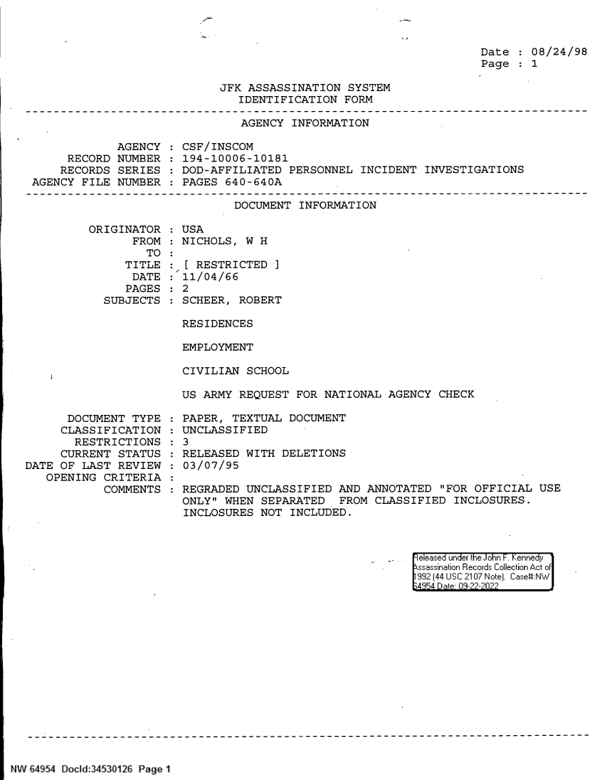 handle is hein.jfk/jfkarch83105 and id is 1 raw text is: Date   08/24/98
Page   1

JFK ASSASSINATION SYSTEM
IDENTIFICATION FORM

AGENCY INFORMATION

AGENCY
RECORD NUMBER
RECORDS SERIES
AGENCY FILE NUMBER

CSF/INSCOM
194-10006-10181
DOD-AFFILIATED PERSONNEL INCIDENT INVESTIGATIONS
PAGES 640-640A

DOCUMENT INFORMATION

ORIGINATOR
FROM
TO
TITLE
DATE
PAGES
SUBJECTS

:USA
NICHOLS, W H
[ RESTRICTED ]
11/04/66
: 2
SCHEER, ROBERT

RESIDENCES
EMPLOYMENT
CIVILIAN SCHOOL
US ARMY REQUEST FOR NATIONAL AGENCY CHECK

DOCUMENT TYPE
CLASSIFICATION
RESTRICTIONS
CURRENT STATUS
DATE OF LAST REVIEW
OPENING CRITERIA
COMMENTS

PAPER, TEXTUAL DOCUMENT
UNCLASSIFIED
: 3
RELEASED WITH DELETIONS
03/07/95
REGRADED UNCLASSIFIED AND ANNOTATED FOR OFFICIAL USE
ONLY WHEN SEPARATED FROM CLASSIFIED INCLOSURES.
INCLOSURES NOT INCLUDED.

. eleased under the John F. Kennedy
ssassinaion Records Collection Act of
992 (44 USC 2107 Note]. Case:NW
~4S54 D a 09-??-?0??

NW 64 54 Docid 3453l126 Page 1

7


