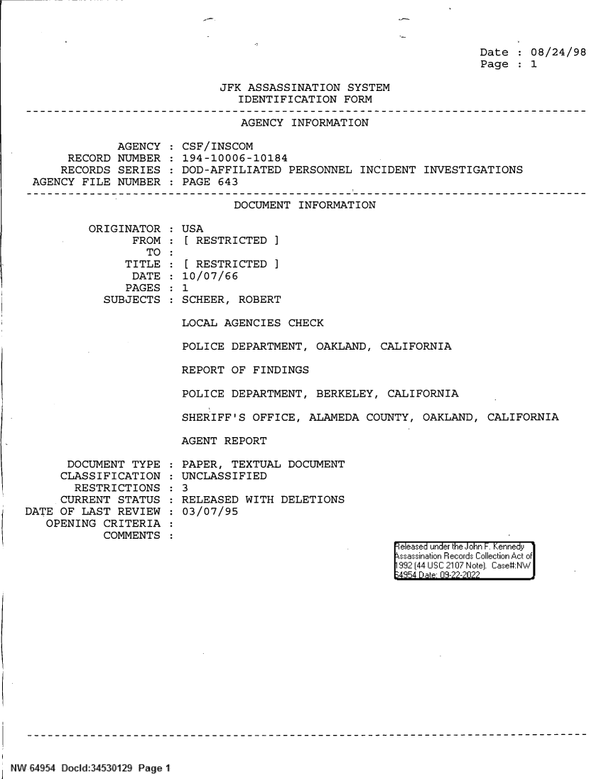 handle is hein.jfk/jfkarch83107 and id is 1 raw text is: Date   08/24/98
Page   1

JFK ASSASSINATION SYSTEM
IDENTIFICATION FORM

AGENCY INFORMATION

AGENCY
RECORD NUMBER
RECORDS SERIES
AGENCY FILE NUMBER

CSF/INSCOM
194-10006-10184
DOD-AFFILIATED PERSONNEL INCIDENT INVESTIGATIONS
PAGE 643

DOCUMENT INFORMATION

ORIGINATOR
FROM
TO
TITLE
DATE
PAGES
SUBJECTS

USA
[ RESTRICTED ]
[ RESTRICTED ]
10/07/66
1
SCHEER, ROBERT

LOCAL AGENCIES CHECK
POLICE DEPARTMENT, OAKLAND, CALIFORNIA
REPORT OF FINDINGS
POLICE DEPARTMENT, BERKELEY, CALIFORNIA
SHERIFF'S OFFICE, ALAMEDA COUNTY, OAKLAND, CALIFORNIA
AGENT REPORT

DOCUMENT TYPE
CLASSIFICATION
RESTRICTIONS
CURRENT STATUS
DATE OF LAST REVIEW
OPENING CRITERIA
COMMENTS

PAPER, TEXTUAL DOCUMENT
UNCLASSIFIED
3
RELEASED WITH DELETIONS
03/07/95

eeased under the John -. Kennedy
ssassination Records Collection Act of
992 (44 USC 2107 Note]. Case:NW
;4854 D a 09-??-?02??

NW 64 54 Docld:3453fl129 Page 1


