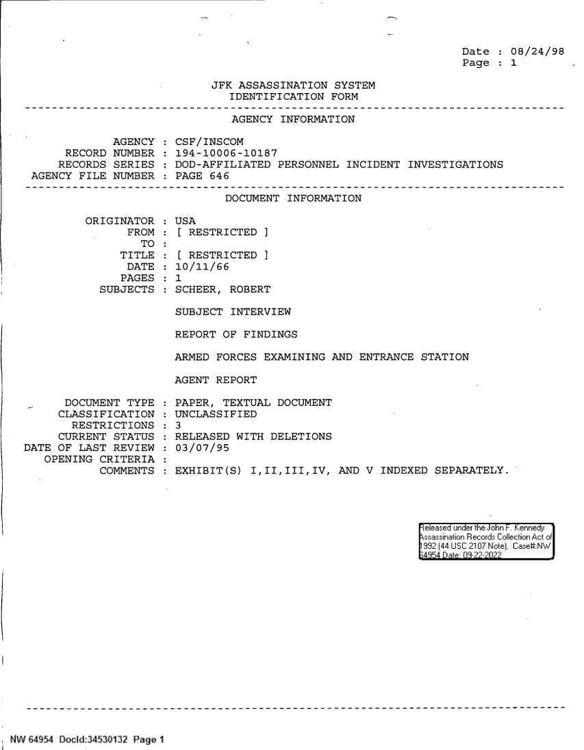 handle is hein.jfk/jfkarch83110 and id is 1 raw text is: Date   08/24/98
Page   1

JFK ASSASSINATION SYSTEM
IDENTIFICATION FORM

AGENCY INFORMATION

AGENCY
RECORD NUMBER
RECORDS SERIES
AGENCY FILE NUMBER

CSF/INSCOM
194-10006-10187
DOD-AFFILIATED PERSONNEL INCIDENT INVESTIGATIONS
PAGE 646

DOCUMENT INFORMATION

ORIGINATOR
FROM
TO
TITLE
DATE
PAGES
SUBJECTS

DOCUMENT TYPE
CLASSIFICATION
RESTRICTIONS
CURRENT STATUS
DATE OF LAST REVIEW
OPENING CRITERIA
COMMENTS

USA
[ RESTRICTED ]
[ RESTRICTED ]
10/11/66
1
SCHEER, ROBERT

SUBJECT INTERVIEW
REPORT OF FINDINGS
ARMED FORCES EXAMINING AND ENTRANCE STATION
AGENT REPORT
PAPER, TEXTUAL DOCUMENT
UNCLASSIFIED
3
RELEASED WITH DELETIONS
03/07/95
EXHIBIT(S) I,II,III,IV, AND V INDEXED SEPARATELY.

eleased under the John -. Kennedy
ssassination Records Collection Act of
992 (44 USC 2107 Note]. Case:NW
;4854 D a 09-22-2022

NW 64954 Docid 3450 132 Page 1


