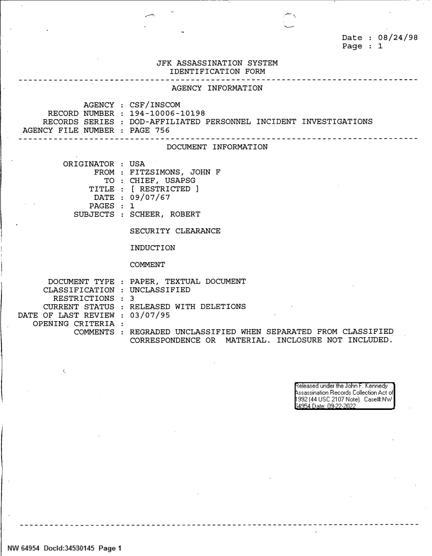handle is hein.jfk/jfkarch83115 and id is 1 raw text is: Date   08/24/98
Page   1

JFK ASSASSINATION SYSTEM
IDENTIFICATION FORM

AGENCY INFORMATION

AGENCY
RECORD NUMBER
RECORDS SERIES
AGENCY FILE NUMBER

CSF/INSCOM
194-10006-10198
DOD-AFFILIATED PERSONNEL INCIDENT INVESTIGATIONS
PAGE 756

DOCUMENT INFORMATION

ORIGINATOR
FROM
TO
TITLE
DATE
PAGES
SUBJECTS

DOCUMENT TYPE
CLASSIFICATION
RESTRICTIONS
CURRENT STATUS
DATE OF LAST REVIEW
OPENING CRITERIA
COMMENTS

USA
FITZSIMONS, JOHN F
CHIEF, USAPSG
[ RESTRICTED ]
09/07/67
1
SCHEER, ROBERT
SECURITY CLEARANCE
INDUCTION
COMMENT

PAPER, TEXTUAL DOCUMENT
UNCLASSIFIED
: 3
RELEASED WITH DELETIONS
03/07/95
REGRADED UNCLASSIFIED WHEN SEPARATED FROM CLASSIFIED
CORRESPONDENCE OR MATERIAL. INCLOSURE NOT INCLUDED.

eeased under the John -. Kennedy
ssassination Records Collection Act of
992 (44 USC 2107 Note]. Case#NW
;4854 D a 09-??-?0??

NW !4954 Doc d 34530145 Page 1


