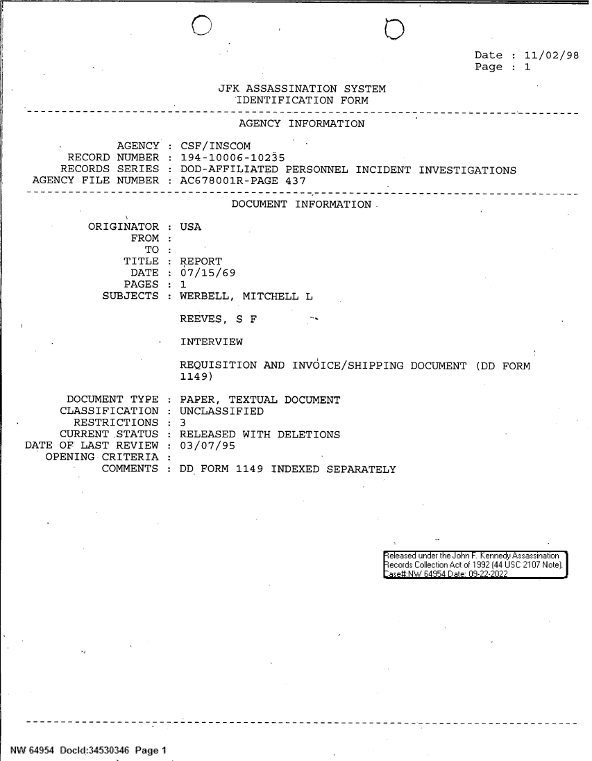 handle is hein.jfk/jfkarch83116 and id is 1 raw text is: 0

Date   11/02/98
Page   1

JFK ASSASSINATION SYSTEM
IDENTIFICATION FORM

AGENCY INFORMATION

AGENCY
RECORD NUMBER
RECORDS SERIES
AGENCY FILE NUMBER

CSF/INSCOM
194-10006-10235
DOD-AFFILIATED PERSONNEL INCIDENT INVESTIGATIONS
AC678001R-PAGE 437

DOCUMENT INFORMATION-

ORIGINATOR
FROM
TO
TITLE
DATE
PAGES
SUBJECTS

DOCUMENT TYPE
CLASSIFICATION
RESTRICTIONS
CURRENT STATUS
DATE OF LAST REVIEW
OPENING CRITERIA
COMMENTS

USA
REPORT
07/15/69
1
WERBELL, MITCHELL L
REEVES, S F
INTERVIEW
REQUISITION AND INVOICE/SHIPPING DOCUMENT (DD FORM
1149)

PAPER, TEXTUAL DOCUMENT
UNCLASSIFIED
3
RELEASED WITH DELETIONS
03/07/95
DD FORM 1149 INDEXED SEPARATELY

[eleased under the John -. Kennedy Assassination
ecords Collection Act of 1992 (44 USC 2107 Note).
sie-NW B4854 D~t- 08-??-?02??

NWi   :    { [v E4a.4 Do :3S 4  Pag  1i    ~   -`

0


