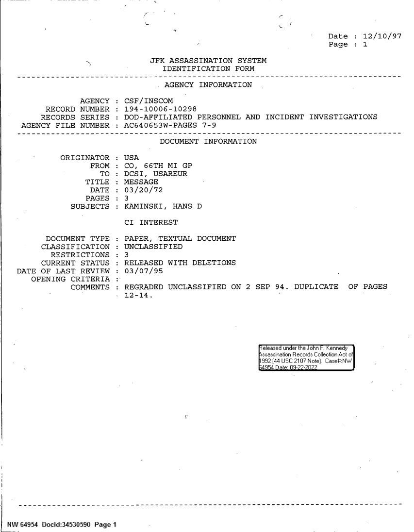 handle is hein.jfk/jfkarch83117 and id is 1 raw text is: Date   12/10/97
Page   1

JFK ASSASSINATION SYSTEM
IDENTIFICATION FORM

AGENCY INFORMATION

AGENCY
RECORD NUMBER
RECORDS SERIES
AGENCY FILE NUMBER

CSF/INSCOM
194-10006-10298
DOD-AFFILIATED PERSONNEL AND INCIDENT INVESTIGATIONS
AC640653W-PAGES 7-9

DOCUMENT INFORMATION

ORIGINAT
FR

TOR
ROM
TO

TITLE
DATE
PAGES
SUBJECTS

USA
CO, 66TH MI GP
DCSI, USAREUR
MESSAGE
03/20/72
3
KAMINSKI, HANS D

CI INTEREST

DOCUMENT TYPE
CLASSIFICATION
RESTRICTIONS
CURRENT STATUS
DATE OF LAST REVIEW
OPENING CRITERIA
COMMENTS

PAPER, TEXTUAL DOCUMENT
UNCLASSIFIED
: 3
RELEASED WITH DELETIONS
03/07/95
REGRADED UNCLASSIFIED ON 2 SEP 94. DUPLICATE  OF PAGES
12-14.

eleased under the John F. Kennedy
ssassination Records Collection Act of
992 (44 USC 2107 Note]. Case:NW
4854 D a 09-22-2022

NW 64954 Docild3453fl590 Page 1

Th

:
:
:
:


