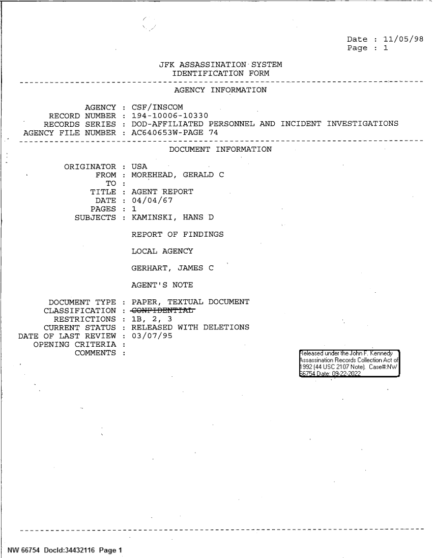 handle is hein.jfk/jfkarch83128 and id is 1 raw text is: Date   11/05/98
Page   1

JFK ASSASSINATION-SYSTEM
IDENTIFICATION FORM

AGENCY INFORMATION

AGENCY
RECORD NUMBER
RECORDS SERIES
AGENCY FILE NUMBER

CSF/INSCOM
194-10006-10330
DOD-AFFILIATED PERSONNEL AND INCIDENT INVESTIGATIONS
AC640653W-PAGE 74

DOCUMENT INFORMATION
ORIGINATOR   USA
FROM   MOREHEAD, GERALD C
TO

TITLE
DATE
PAGES
SUBJECTS

DOCUMENT TYPE
CLASSIFICATION
RESTRICTIONS
CURRENT STATUS
DATE OF LAST REVIEW
OPENING CRITERIA
COMMENTS

AGENT REPORT
04/04/67
1
KAMINSKI, HANS D
REPORT OF FINDINGS
LOCAL AGENCY
GERHART, JAMES C
AGENT'S NOTE

PAPER, TEXTUAL DOCUMENT
-CONF-I-&NT IAL
1B, 2, 3
RELEASED WITH DELETIONS
03/07/95

|eleased under the John F. Kennedy
ssassination Records Collection Act of
992 (44 USC 2107 Note]. Case:NW
;6754 D a 03-22-2022

NW&8754 Docid:34432116 Page 1


