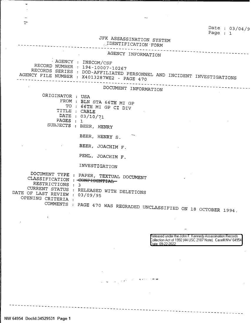 handle is hein.jfk/jfkarch83132 and id is 1 raw text is: Date    03/04/9
Page :
JFK ASSASSINATION SYSTEM
- .IDENTIFICATION -FORM
AGENY-I----TI-
AGENCY INFORMATION

- AGENCY :
RECORD NUMBER
RECORDS SERIES:
-AGENCY-FILE NUMBER:

INSCOM/CSF
194-10007-10267
DOD-AFFILIATED PERSONNEL AND INCIDENT INVESTIGATIONS
X4O13287WE2 - PAGE 470

DOCUMENT INFORMATION

ORIGINATOR
FROM
TO
TITLE
DATE
PAGES
SUBJECTS

DOCUMENT TYPE
CLASSIFICATION
RESTRICTIONS
CURRENT STATUS
DATE OF LAST REVIEW
OPENING CRITERIA
COMMENTS

USA
BLN STA 66TH MI GP
66TH MI GP CI DIV
CABLE
03/10/71
1
BEER, HENRY
BEER, HENRY S.
BEER, JOACHIM F.
PEHL, JOACHIM F.
INVESTIGATION

: PAPER, TEXTUAL DOCUMENT
. 3
RELEASED WITH DELETIONS
: 03/09/95
-PAGE 470 WAS REGRADED UNCLASSIFIED ON 18 OCTOBER 1994.

|eleased under the John -. Kennedy Assassination Hecords
ollection Act of 1992 (44 USC 2107 Note]. Case#:NW 64954

NW E4954 Docld:34529531 Page 1


