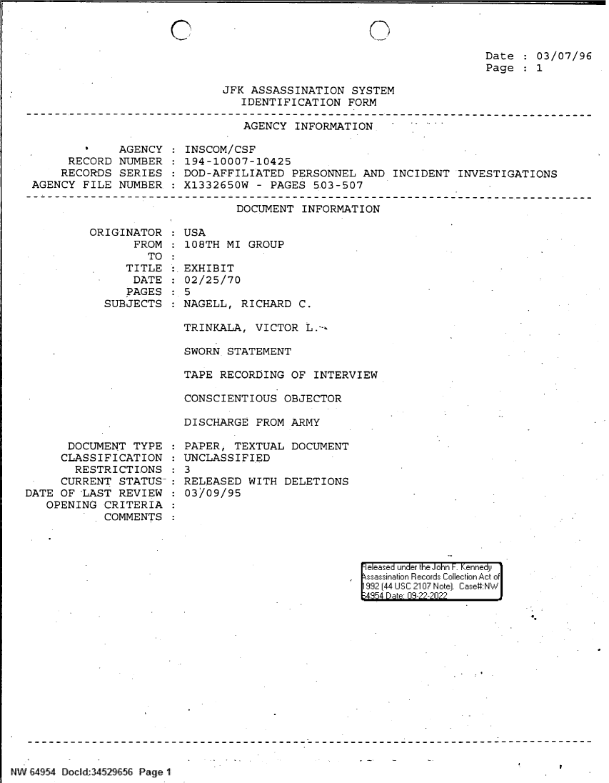 handle is hein.jfk/jfkarch83138 and id is 1 raw text is: 0

Date   03/07/96
Page   1

JFK ASSASSINATION SYSTEM
IDENTIFICATION FORM

AGENCY INFORMATION

AGENCY
RECORD NUMBER
RECORDS SERIES
AGENCY FILE NUMBER.

INSCOM/CSF
194-10007-10425
DOD-AFFILIATED PERSONNEL AND INCIDENT INVESTIGATIONS
X1332650W - PAGES 5.03-507

DOCUMENT INFORMATION

ORIGINATOR
FROM
TO
TITLE
DATE
PAGES
SUBJECTS

DOCUMENT TYPE
CLASSIFICATION
RESTRICTIONS
CURRENT STATUS-
DATE OF -LAST REVIEW
OPENING CRITERIA
COMMENTS

:USA
108TH MI GROUP
:.EXHIBIT
02/25/70
:5
NAGELL, RICHARD C.

TRINKALA, VICTOR L.--=
SWORN STATEMENT
TAPE RECORDING OF INTERVIEW
CONSCIENTIOUS OBJECTOR
DISCHARGE FROM ARMY
PAPER, TEXTUAL DOCUMENT
UNCLASSIFIED
3
RELEASED WITH DELETIONS
03/09/95

eleased under the John F. Kennedy
ssassination Records Collection Act of
992 (44 USC 2107 Note]. Case:NW
4854 D a 09-22-2022

NW 64 54 Docd:.34529 56 Page 1

0


