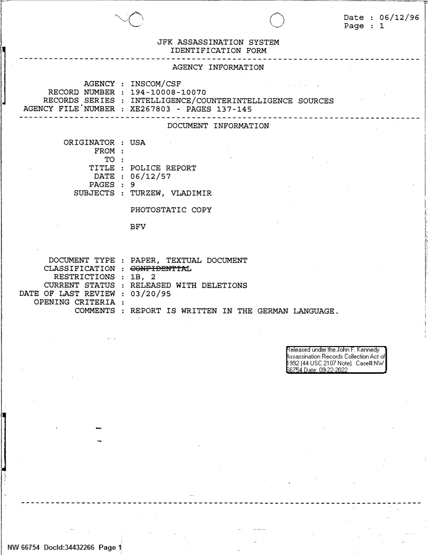 handle is hein.jfk/jfkarch83148 and id is 1 raw text is: Date   06/12/96
Page   1

JFK ASSASSINATION SYSTEM
IDENTIFICATION FORM

AGENCY INFORMATION

AGENCY
RECORD NUMBER
RECORDS SERIES
AGENCY FILE NUMBER

INSCOM/CSF
194-10008-10070
INTELLIGENCE/COUNTERINTELLIGENCE SOURCES
XE267803 - PAGES 137-145

DOCUMENT INFORMATION

ORIGINATOR
FROM
TO
TITLE
DATE
PAGES
SUBJECTS

DOCUMENT TYPE
CLASSIFICATION
RESTRICTIONS
CURRENT STATUS
DATE OF LAST REVIEW
OPENING CRITERIA
COMMENTS

:USA

POLICE REPORT
06/12/57
9
TURZEW, VLADIMIR
PHOTOSTATIC COPY
BFV

PAPER, TEXTUAL DOCUMENT
CONF-I-DNTTL
1B, 2
RELEASED WITH DELETIONS
03/20/95
REPORT IS WRITTEN IN THE GERMAN LANGUAGE.

eleased under the John -. Kennedy
ssassination Records Collection Act of
992 (44 USC 2107 Note]. Case:NW
B754 D a 09-22-2022

NW 66754 DoCld 34432266 Page 1

l   i


