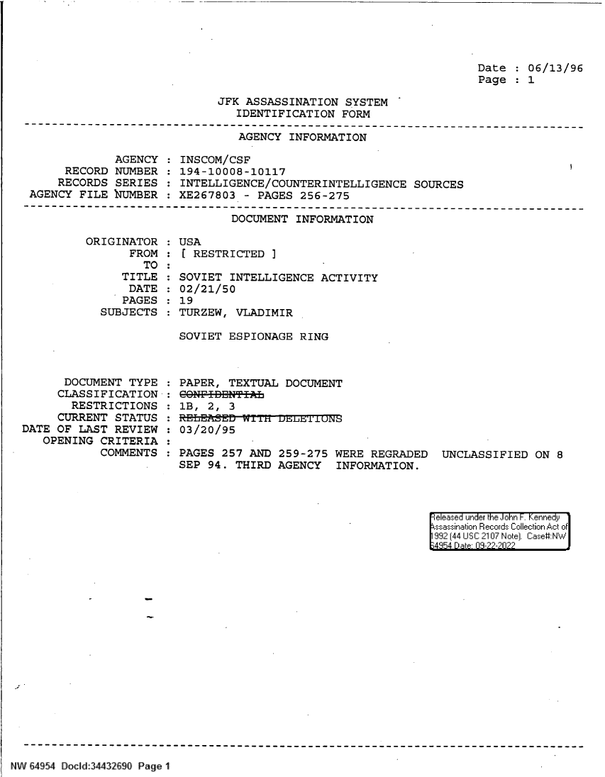 handle is hein.jfk/jfkarch83151 and id is 1 raw text is: Date   06/13/96
Page   1

JFK ASSASSINATION SYSTEM
IDENTIFICATION FORM

AGENCY INFORMATION

AGENCY
RECORD NUMBER
RECORDS SERIES
AGENCY FILE NUMBER

INSCOM/CSF
194-10008-10117
INTELLIGENCE/COUNTERINTELLIGENCE SOURCES
XE267803 - PAGES 256-275

DOCUMENT INFORMATION
ORIGINATOR   USA
FROM   [ RESTRICTED ]

TO
TITLE
DATE
PAGES
SUBJECTS

SOVIET INTELLIGENCE ACTIVITY
02/21/50
19
TURZEW, VLADIMIR

SOVIET ESPIONAGE RING

DOCUMENT TYPE
CLASSIFICATION
RESTRICTIONS
CURRENT STATUS
DATE OF LAST REVIEW
OPENING CRITERIA
COMMENTS

PAPER, TEXTUAL DOCUMENT
CO8NF-IBBNTIL
1B,  2,  3
: E.LEAiSED iin usLfr 1'LUN
03/20/95
PAGES 257 AND 259-275 WERE REGRADED UNCLASSIFIED ON 8
SEP 94. THIRD AGENCY INFORMATION.

eleased under the John -. Kennedy
ssassination Records Collection Act of
992 (44 USC 2107 Note]. Case:NW
;4854 D a 09-22-2022

NW E4954 Docid:34432690 Page 1


