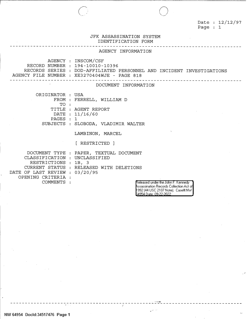 handle is hein.jfk/jfkarch83159 and id is 1 raw text is: Date   12/12/97
Page   1

JFK ASSASSINATION SYSTEM
IDENTIFICATION FORM

AGENCY INFORMATION

AGENCY
RECORD NUMBER
RECORDS SERIES
AGENCY FILE NUMBER

ORIGINATOR
FROM
TO
TITLE
DATE
PAGES
SUBJECTS

INSCOM/CSF
194-10010-10396
DOD-AFFILIATED PERSONNEL AND INCIDENT INVESTIGATIONS
XE3270404WJE - PAGE 818

DOCUMENT INFORMATION
USA
FERRELL, WILLIAM D
AGENT REPORT
11/16/60
1
SLOBODA, VLADIMIR WALTER

LAMBINON, MARCEL
[ RESTRICTED ]

DOCUMENT TYPE
CLASSIFICATION
RESTRICTIONS
CURRENT STATUS
DATE OF LAST REVIEW
OPENING CRITERIA
COMMENTS

PAPER, TEXTUAL DOCUMENT
UNCLASSIFIED
1B, 3
RELEASED WITH DELETIONS
03/20/95

eleased under the John F. Kennedy
ssassination Records Collection Act of
992 (44 USC 2107 Note]. Case:NW
4354 D a 03-22-2022

NW 64954 Docld:34517476 Page 1


