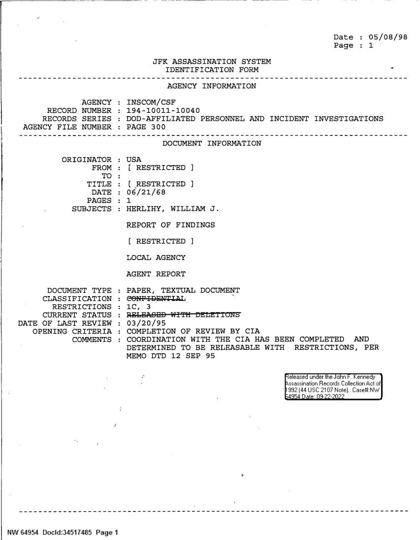 handle is hein.jfk/jfkarch83164 and id is 1 raw text is: Date :05/08/98
Page    1

JFK ASSASSINATION SYSTEM
IDENTIFICATION FORM

AGENCY INFORMATION

AGENCY
RECORD NUMBER
RECORDS SERIES
AGENCY FILE NUMBER

INSCOM/CSF
194-10011-10040
DOD-AFFILIATED PERSONNEL AND INCIDENT INVESTIGATIONS
PAGE 300

DOCUMENT INFORMATION

ORIGINATOR
FROM
TO
TITLE
DATE
PAGES
SUBJECTS

DOCUMENT TYPE
CLASSIFICATION
RESTRICTIONS
CURRENT STATUS
DATE OF LAST REVIEW
OPENING CRITERIA
COMMENTS

:USA
[ RESTRICTED ]
[ RESTRICTED ]
06/21/68
: 1
HERLIHY, WILLIAM J.
REPORT OF FINDINGS
[ RESTRICTED ]
LOCAL AGENCY
AGENT REPORT

PAPER, TEXTUAL DOCUMENT
CONFI-ENTIAL
1C, 3
03/20/95
COMPLETION OF REVIEW BY CIA
COORDINATION WITH THE CIA HAS BEEN COMPLETED AND
DETERMINED TO BE RELEASABLE WITH RESTRICTIONS, PER
MEMO DTD 12 SEP 95

eleased under the John F. Kennedy
ssassination Records Collection Act of
992 (44 USC 2107 Note]. Case:NW
4854 D a 09-??-?0??

NW !4954 Docid:34517485 Page 1


