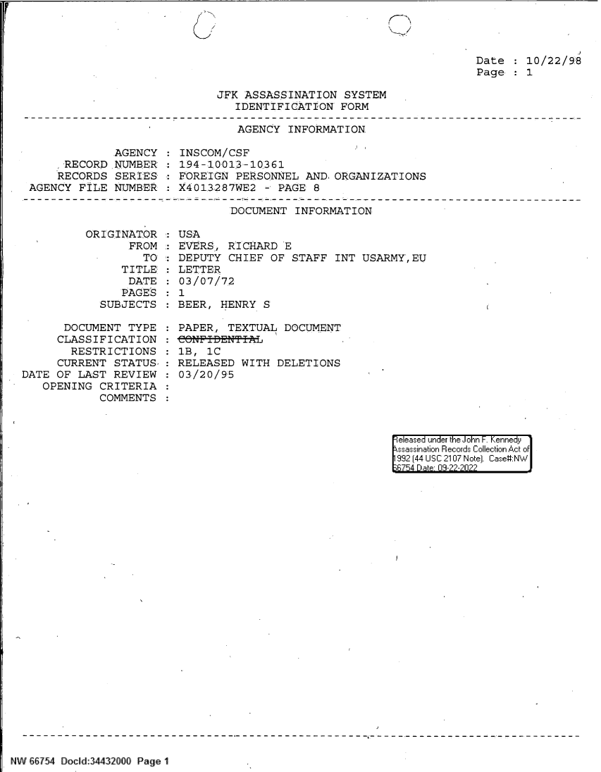 handle is hein.jfk/jfkarch83211 and id is 1 raw text is: /

Date   10/22/9:8
Page   1
JFK ASSASSINATION SYSTEM
IDENTIFICATION FORM
AGENCY INFORMATION

AGENCY
RECORD NUMBER'
RECORDS SERIES
AGENCY FILE NUMBER

INSCOM/CSF
194-10013-10361
FOREIGN PERSONNEL AND. ORGANIZATIONS
X4013287WE2 - PAGE 8

DOCUMENT INFORMATION

ORIGINAT
FR

OR
ROM
TO:

TITLE:
DATE
PAGES
SUBJECTS
DOCUMENT TYPE
CLASSIFICATION
RESTRICTIONS
CURRENT STATUS-
DATE OF LAST REVIEW
OPENING CRITERIA
COMMENTS

USA
EVERS, RICHARD E
DEPUTY CHIEF OF STAFF INT USARMY,EU
LETTER
03/07/72
1
BEER, HENRY S
PAPER, TEXTUAL DOCUMENT
1B, 1C
RELEASED WITH DELETIONS
03/20/95

|eleased under the John -. Kennedy
ssassination Records Collection Act of
992 (44 USC 2107 Note]. Case:NW
;6754 D a 0-2-222?

NW 66754 Doclid34432000 Page 1

C>


