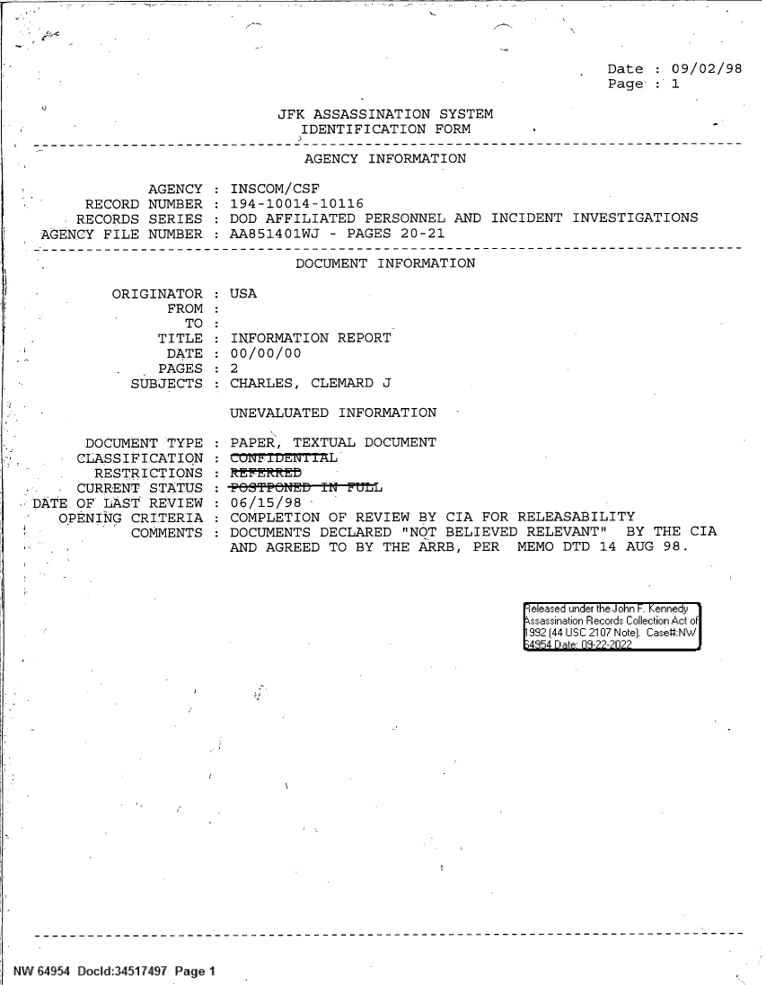 handle is hein.jfk/jfkarch83222 and id is 1 raw text is: 



Date  : 09/02/98
Page  : 1


JFK ASSASSINATION  SYSTEM
   IDENTIFICATION  FORM


AGENCY  INFORMATION


             AGENCY
     RECORD  NUMBER
     RECORDS SERIES
AGENCY  FILE NUMBER


INSCOM/CSF
194-10014-10116
DOD AFFILIATED  PERSONNEL  AND INCIDENT  INVESTIGATIONS
AA851401WJ  - PAGES 20-21


DOCUMENT  INFORMATION


ORIGINATOR
       FROM
         TO
     TITLE
       DATE
 .    PAGES
 SUBJECTS


      DOCUMENT  TYPE
      CLASSIFICATION
      RESTRICTIONS
      CURRENT STATUS
DATE OF  LAST REVIEW.
   OPENING  CRITERIA
            COMMENTS


: USA


INFORMATION  REPORT
00/00/00
2
CHARLES,  CLEMARD J


UNEVALUATED  INFORMATION

PAPER,  TEXTUAL DOCUMENT

REFERR-Eb
-POSTPONED-IN--FLL
06/15/98
COMPLETION  OF REVIEW  BY CIA FOR RELEASABILITY
DOCUMENTS  DECLARED  NOT BELIEVED  RELEVANT  BY  THE CIA
AND AGREED  TO BY THE  ARRB, PER  MEMO  DTD 14 AUG  98.


eleased under the John F. Kennedy
ssassination Records Collection Act of
992 (44 USC 2107 Note]. Case:NW
4854 D a 09-22-2022


NW 64954 Docld:34517497 Page 1


'3


